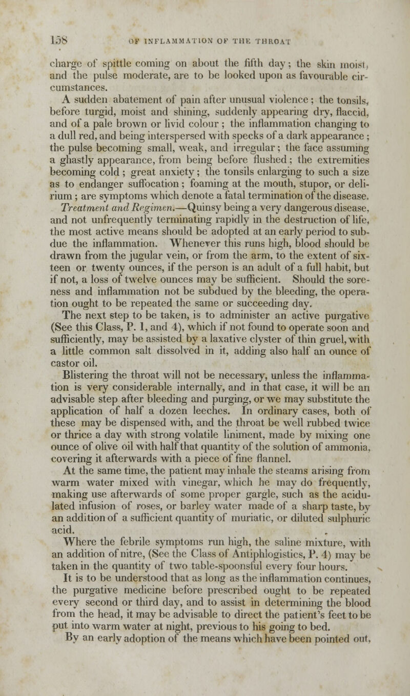 138 tjfc INFLAMMATION OK THE THROAT charge of spittle coming on about the fifth day; the skin moid i and the pulse moderate, are to be looked upon as favourable cir- cumstances. A sudden abatement of pain after unusual violence ; the tonsils, before turgid, moist and shining, suddenly appearing dry, flaccid, and of a pale brown or livid colour ; the inflammation changing to a dull red, and being interspersed with specks of a dark appearance ; the pulse becoming small, weak, and irregular; the face assuming a ghastly appearance, from being before flushed; the extremities becoming cold ; great anxiety; the tonsils enlarging to such a size as to endanger suffocation; foaming at the mouth, stupor, or deli- rium ; are symptoms which denote a fatal termination of the disease. Treatment and Regimen.—Quinsy being a very dangerous disease, and not unfrequently terminating rapidly in the destruction of life, the most active means should be adopted at an early period to sub- due the inflammation. Whenever this runs high, blood should be drawn from the jugular vein, or from the arm, to the extent of six- teen or twenty ounces, if the person is an adult of a full habit, but if not, a loss of twelve ounces may be sufficient. Should the sore- ness and inflammation not be subdued by the bleeding, the opera- tion ought to be repeated the same or succeeding day. The next step to be taken, is to administer an active purgative (See this Class, P. 1, and 4), which if not found to operate soon and sufficiently, may be assisted by a laxative clyster of thin gruel, with a little common salt dissolved in it, adding also half an ounce of castor oil. Blistering the throat will not be necessary, unless the inflamma- tion is very considerable internally, and in that case, it will be an advisable step after bleeding and purging, or we may substitute the application of half a dozen leeches. In ordinary cases, both of these may be dispensed with, and the throat be well rubbed twice or thrice a day with strong volatile liniment, made by mixing one ounce of olive oil with half that quantity of the solution of ammonia, covering it afterwards with a piece of fine flannel. At the same time, the patient may inhale the steams arising from warm water mixed with vinegar, which he may do frequently, making use afterwards of some proper gargle, such as the acidu- lated infusion of roses, or barley water made of a sharp taste, by an addition of a sufficient quantity of muriatic, or diluted sulphuric acid. Where the febrile symptoms run high, the saline mixture, with an addition of nitre, (See the Class of Antiphlogistics, P. 4) may be taken in the quantity of two table-spoonsful every four hours. It is to be understood that as long as the inflammation continues, the purgative medicine before prescribed ought to be repeated every second or third day, and to assist in determining the blood from the head, it may be advisable to direct the patient's feet to be put into warm water at night, previous to his going to bed. By an early adoption of the means which have been pointed out.