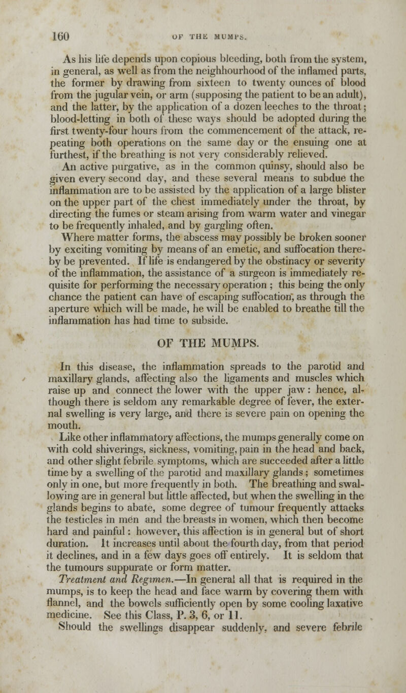 1(30 OF THE MUMl's. As his lite depends upon copious bleeding, both from the system, in general, as well as from the neighbourhood of the inflamed parts, the former by drawing from sixteen to twenty ounces of blood from the jugular vein, or arm (supposing the patient to be an adult), and the latter, by the application of a dozen leeches to the throat; blood-letting in both of these ways should be adopted during the first twenty-four hours from the commencement of the attack, re- peating both operations on the same day or the ensuing one at furthest, if the breathing is not very considerably relieved. An active purgative, as in the common quinsy, should also be given every second day, and these several means to subdue the inflammation are to be assisted by the application of a large blister on the upper part of the chest immediately under the throat, by directing the fumes or steam arising from warm water and vinegar to be frequently inhaled, and by gargling often. Where matter forms, the abscess may possibly be broken sooner by exciting vomiting by means of an emetic, and suffocation there- by be prevented. If life is endangered by the obstinacy or severity of the inflammation, the assistance of a surgeon is immediately re- quisite for performing the necessary operation ; this being the only chance the patient can have of escaping suffocation, as through the aperture which will be made, he will be enabled to breathe till the inflammation has had time to subside. OF THE MUMPS. In this disease, the inflammation spreads to the parotid and maxillary glands, affecting also the ligaments and muscles which raise up and connect the lower with the upper jaw: hence, al- though there is seldom any remarkable degree of fever, the exter- nal swelling is very large, and there is severe pain on opening the mouth. Like other inflammatory affections, the mumps generally come on with cold shiverings, sickness, vomiting, pain in the head and back, and other slight febrile symptoms, which are succeeded after a little time by a swelling of the parotid and maxillary glands; sometimes only in one, but more frequently in both. The breathing and swal- lowing are in general but little affected, but when the swelling in the glands begins to abate, some degree of tumour frequently attacks the testicles in men and the breasts in women, which then become hard and painful: however, this affection is in general but of short duration. It increases until about the fourth day, from that period it declines, and in a few days goes off entirely. It is seldom that the tumours suppurate or form matter. Treatment and Regimen.—In general all that is required in the mumps, is to keep the head and face warm by covering them with flannel, and the bowels sufficiently open by some cooling laxative medicine. See this Class, P. 3, 6, or 11. Should the swellings disappear suddenly, and severe febrile