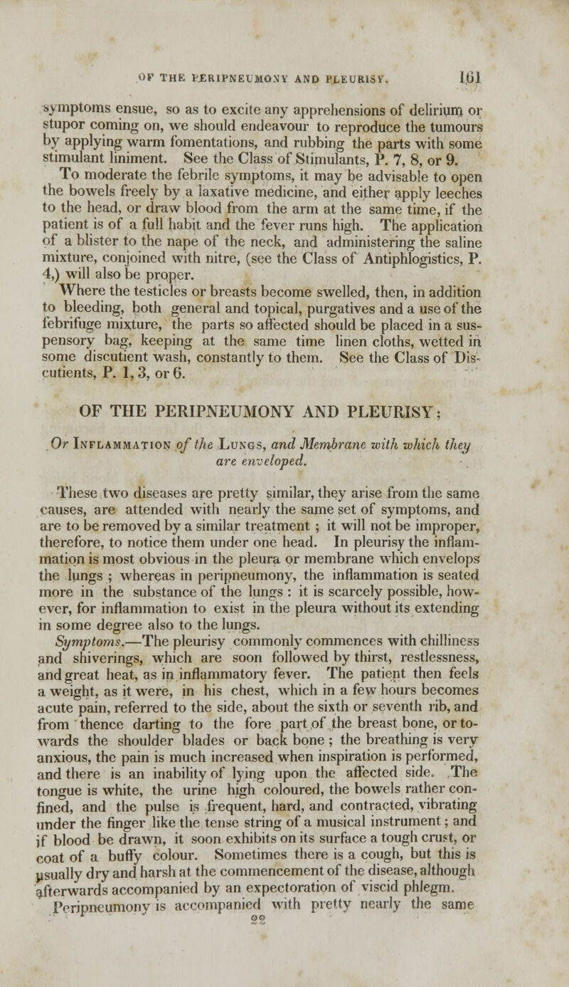 OV THE WERIPNEUMONY AND PLEURISY'. 1,01 symptoms ensue, so as to excite any apprehensions of delirium or stupor coming on, we should endeavour to reproduce the tumours by applying warm fomentations, and rubbing the parts with some stimulant liniment. See the Class of Stimulants, P. 7, 8, or 9. To moderate the febrile symptoms, it may be advisable to open the bowels freely by a laxative medicine, and either apply leeches to the head, or draw blood from the arm at the same time, if the patient is of a full habit and the fever runs high. The application of a blister to the nape of the neck, and administering the saline mixture, conjoined with nitre, (see the Class of Antiphlogistics, P. 4,) will also be proper. Where the testicles or breasts become swelled, then, in addition to bleeding, both general and topical, purgatives and a use of the febrifuge mixture, the parts so affected should be placed in a sus- pensory bag, keeping at the same time linen cloths, wetted in some discutient wash, constantly to them. See the Class of Dis- cutients, P. 1,3, or 6. OF THE PERIPNEUMONY AND PLEURISY; Or Inflammation of the Lungs, and Membrane with which they are enveloped. These two diseases are pretty similar, they arise from the same causes, are attended with nearly the same set of symptoms, and are to be removed by a similar treatment ; it will not be improper, therefore, to notice them under one head. In pleurisy the inflam- mation is most obvious in the pleura or membrane which envelops the lungs ; whereas in peripneumony, the inflammation is seated more in the substance of the lungs : it is scarcely possible, how- ever, for inflammation to exist in the pleura without its extending in some degree also to the lungs. Symptoms.—The pleurisy commonly commences with chilliness and shiverings, which are soon followed by thirst, restlessness, and great heat, as in inflammatory fever. The patient then feels a weight, as it were, in his chest, which in a few hours becomes acute pain, referred to the side, about the sixth or seventh rib, and from thence darting to the fore part of the breast bone, or to- wards the shoulder blades or back bone ; the breathing is very anxious, the pain is much increased when inspiration is performed, and there is an inability of lying upon the affected side. The tongue is white, the urine high coloured, the bowels rather con- fined, and the pulse is frequent, hard, and contracted, vibrating under the finger like the tense string of a musical instrument; and if blood be drawn, it soon exhibits on its surface a tough crust, or coat of a buffy colour. Sometimes there is a cough, but this is usually dry and harsh at the commencement of the disease, although afterwards accompanied by an expectoration of viscid phlegm. Peripneumony is accompanied with pretty nearly the same