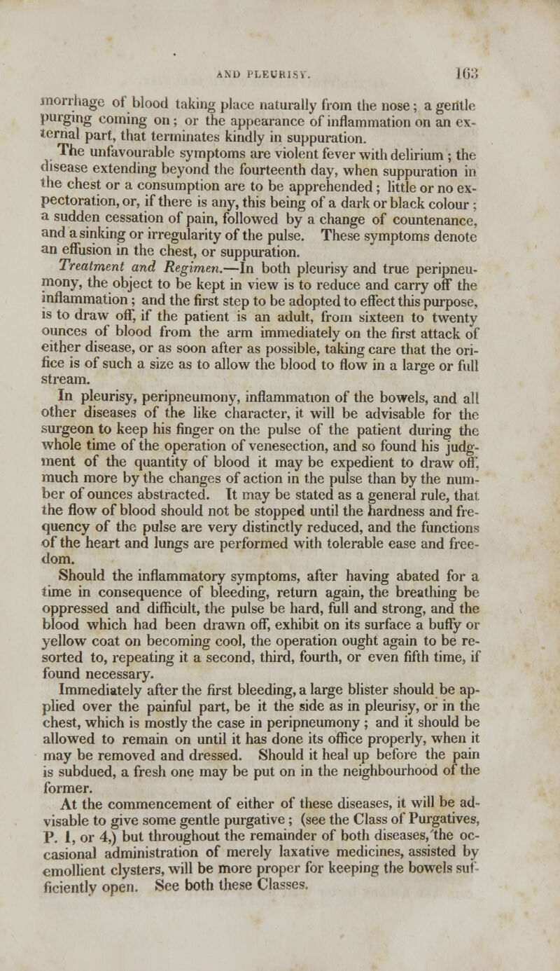 morrhage of blood taking place naturally from the nose; a gentle purging coming on; or the appearance of inflammation on an ex- ternal part, that terminates kindly in suppuration. The unfavourable symptoms are violent fever with delirium ; the disease extending beyond the fourteenth day, when suppuration in the chest or a consumption are to be apprehended; little or no ex- pectoration, or, if there is any, this being of a dark or black colour; a sudden cessation of pain, followed by a change of countenance, and a sinking or irregularity of the pulse. These symptoms denote an effusion in the chest, or suppuration. Treatment and Regimen.—In both pleurisy and true peripneu- mony, the object to be kept in view is to reduce and carry off the inflammation; and the first step to be adopted to effect this purpose, is to draw off, if the patient is an adult, from sixteen to twenty ounces of blood from the arm immediately on the first attack of either disease, or as soon after as possible, taking care that the ori- fice is of such a size as to allow the blood to flow in a large or full stream. In pleurisy, peripneumony, inflammation of the bowels, and all other diseases of the like character, it will be advisable for the surgeon to keep his finger on the pulse of the patient during the whole time of the operation of venesection, and so found his judg- ment of the quantity of blood it may be expedient to draw off, much more by the changes of action in the pulse than by the num- ber of ounces abstracted. It may be stated as a general rule, thai, the flow of blood should not be stopped until the hardness and fre- quency of the pulse are very distinctly reduced, and the functions of the heart and lungs are performed with tolerable ease and free- dom. Should the inflammatory symptoms, after having abated for a time in consequence of bleeding, return again, the breathing be oppressed and difficult, the pulse be hard, full and strong, and the blood which had been drawn off, exhibit on its surface a buffy or yellow coat on becoming cool, the operation ought again to be re- sorted to, repeating it a second, third, fourth, or even fifth time, if found necessary. Immediately after the first bleeding, a large blister should be ap- plied over the painful part, be it the side as in pleurisy, or in the chest, which is mostly the case in peripneumony ; and it should be allowed to remain on until it has done its office properly, when it may be removed and dressed. Should it heal up before the pain is subdued, a fresh one may be put on in the neighbourhood of the former. At the commencement of either of these diseases, it will be ad- visable to give some gentle purgative; (see the Class of Purgatives, P. 1, or 4,) but throughout the remainder of both diseases/the oc- casional administration of merely laxative medicines, assisted by emollient clysters, will be more proper for keeping the bowels suf- ficiently open. See both these Classes.