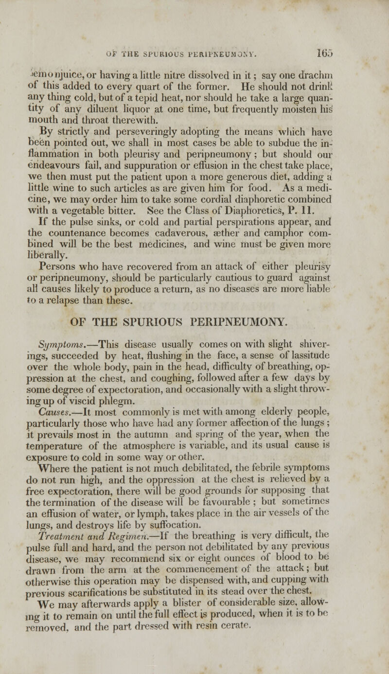lemonjuice, or having a little nitre dissolved in it; say one drachm of this added to every quart of the former. He should not drink any thing cold, but of a tepid heat, nor should he take a large quan- tity of any diluent liquor at one time, but frequently moisten his mouth and throat therewith. By strictly and perseveringly adopting the means which have been pointed out, we shall in most cases be able to subdue the in- flammation in both pleurisy and peripneumony; but should our endeavours fail, and suppuration or effusion in the chest take place, we then must put the patient upon a more generous diet, adding a little wine to such articles as are given him for food. As a medi- cine, we may order him to take some cordial diaphoretic combined with a vegetable bitter. See the Class of Diaphoretics, P. 11. If the pulse sinks, or cold and partial perspirations appear, and the countenance becomes cadaverous, aether and camphor com- bined will be the best medicines, and wine must be given more liberally. Persons who have recovered from an attack of either pleurisy or peripneumony, should be particularly cautious to guard against all causes likely to produce a return, as no diseases are more liable to a relapse than these. OF THE SPURIOUS PERIPNEUMONY. Symptoms.—This disease usually comes on with slight shiver- ings, succeeded by heat, flushing in the face, a sense of lassitude over the whole body, pain in the head, difficulty of breathing, op- pression at the chest, and coughing, followed after a few days by some degree of expectoration, and occasionally with a slight throw- ing up of viscid phlegm. Causes.—It most commonly is met with among elderly people, particularly those who have had any former affection of the lungs ; it prevails most in the autumn and spring of the year, when the temperature of the atmosphere is variable, and its usual cause is exposure to cold in some way or other. Where the patient is not much debilitated, the febrile symptoms do not run high, and the oppression at the chest is relieved by a free expectoration, there will be good grounds for supposing that the termination of the disease will be favourable ; but sometimes an effusion of water, or lymph, takes place in the air vessels of the lungs, and destroys life by suffocation. Treatment and Regimen.—If the breathing is very difficult, the pulse full and hard, and the person not debilitated by any previous disease, we may recommend six or eight ounces of blood to be drawn from the arm at the commencement of the attack; but otherwise this operation may be dispensed with, and cupping with previous scarifications be substituted in its stead over the chest. We may afterwards apply a blister of considerable size, allow- ing it to remain on until the full effect is produced, when it is to be removed, and the part dressed with resin cerate.