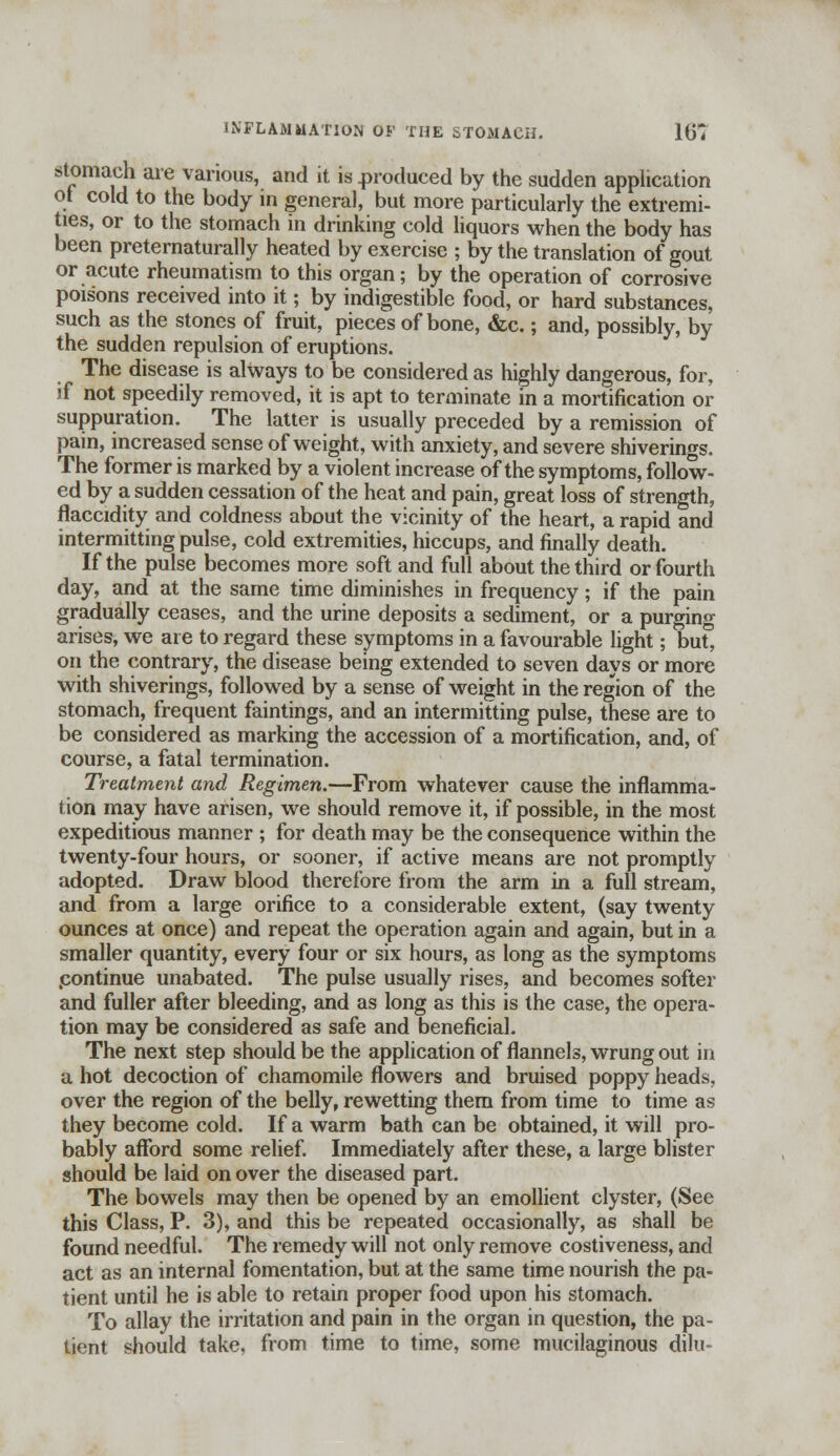 INFLAMMATION OF THE STOMACH. li)', stomach are various, and it is produced by the sudden application ot cold to the body in general, but more particularly the extremi- ties, or to the stomach in drinking cold liquors when the body has been preternaturally heated by exercise ; by the translation of gout or acute rheumatism to this organ; by the operation of corrosive poisons received into it; by indigestible food, or hard substances, such as the stones of fruit, pieces of bone, &c.; and, possibly, by the sudden repulsion of eruptions. The disease is always to be considered as highly dangerous, for, if not speedily removed, it is apt to terminate in a mortification or suppuration. The latter is usually preceded by a remission of pain, increased sense of weight, with anxiety, and severe shiverings. The former is marked by a violent increase of the symptoms, follow- ed by a sudden cessation of the heat and pain, great loss of strength, flaccidity and coldness about the vicinity of the heart, a rapid and intermitting pulse, cold extremities, hiccups, and finally death. If the pulse becomes more soft and full about the third or fourth day, and at the same time diminishes in frequency; if the pain gradually ceases, and the urine deposits a sediment, or a purging arises, we are to regard these symptoms in a favourable light; buf, on the contrary, the disease being extended to seven days or more with shiverings, followed by a sense of weight in the region of the stomach, frequent faintings, and an intermitting pulse, these are to be considered as marking the accession of a mortification, and, of course, a fatal termination. Treatment and Regimen.—From whatever cause the inflamma- tion may have arisen, we should remove it, if possible, in the most expeditious manner ; for death may be the consequence within the twenty-four hours, or sooner, if active means are not promptly adopted. Draw blood therefore from the arm in a full stream, and from a large orifice to a considerable extent, (say twenty ounces at once) and repeat the operation again and again, but in a smaller quantity, every four or six hours, as long as the symptoms .continue unabated. The pulse usually rises, and becomes softer and fuller after bleeding, and as long as this is the case, the opera- tion may be considered as safe and beneficial. The next step should be the application of flannels, wrung out in a hot decoction of chamomile flowers and bruised poppy heads, over the region of the belly, rewetting them from time to time as they become cold. If a warm bath can be obtained, it will pro- bably afford some relief. Immediately after these, a large blister should be laid on over the diseased part. The bowels may then be opened by an emollient clyster, (See this Class, P. 3), and this be repeated occasionally, as shall be found needful. The remedy will not only remove costiveness, and act as an internal fomentation, but at the same time nourish the pa- tient until he is able to retain proper food upon his stomach. To allay the irritation and pain in the organ in question, the pa- tient should take, from time to time, some mucilaginous dilu-