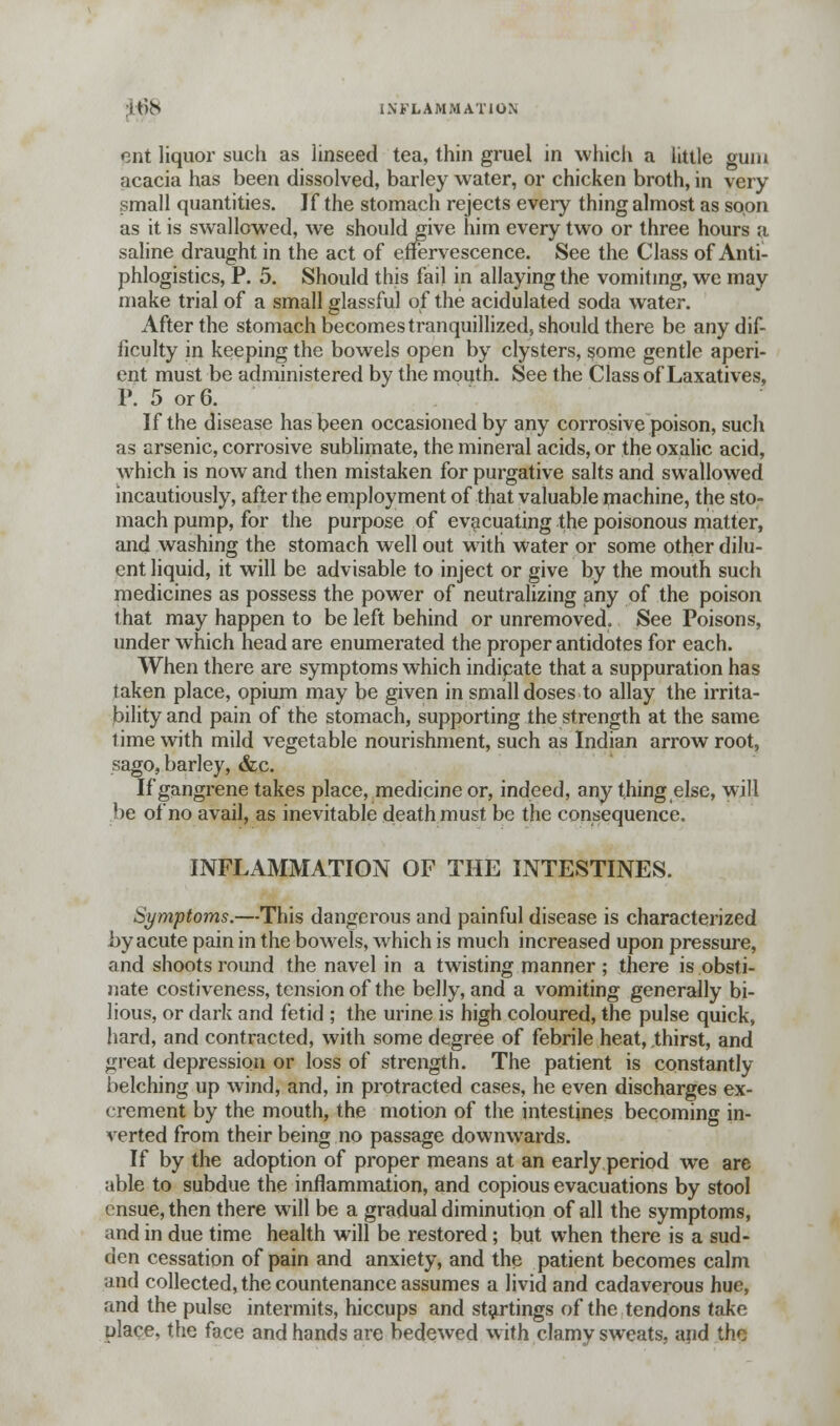 ItnS INFLAMMATION cnt liquor such as linseed tea, thin gruel in which a little gum acacia has been dissolved, barley water, or chicken broth, in very small quantities. If the stomach rejects eveiy thing almost as soon as it is swallowed, we should give him every two or three hours a saline draught in the act of effervescence. See the Class of Anti- phlogistics, P. 5. Should this fail in allaying the vomiting, we may make trial of a small glassful of the acidulated soda water. After the stomach becomes tranquillized, should there be any dif- ficulty in keeping the bowels open by clysters, some gentle aperi- ent must be administered by the mouth. See the Class of Laxatives, P. 5 or 6. If the disease has been occasioned by any corrosive poison, such as arsenic, corrosive sublimate, the mineral acids, or the oxalic acid, which is now and then mistaken for purgative salts and swallowed incautiously, after the employment of that valuable machine, the sto- mach pump, for the purpose of evacuating the poisonous matter, and washing the stomach well out with water or some other dilu- ent liquid, it will be advisable to inject or give by the mouth such medicines as possess the power of neutralizing any of the poison that may happen to be left behind or unremoved. See Poisons, under which head are enumerated the proper antidotes for each. When there are symptoms which indicate that a suppuration has taken place, opium may be given in small doses to allay the irrita- bility and pain of the stomach, supporting the strength at the same time with mild vegetable nourishment, such as Indian arrow root, sago, barley, &c. If gangrene takes place, medicine or, indeed, any thing else, will be of no avail, as inevitable death must be the consequence. INFLAMMATION OF THE INTESTINES. Symptoms.—This dangerous and painful disease is characterized by acute pain in the bowels, which is much increased upon pressure, and shoots round the navel in a twisting manner ; there is obsti- nate costiveness, tension of the belly, and a vomiting generally bi- lious, or dark and fetid ; the urine is high coloured, the pulse quick, hard, and contracted, with some degree of febrile heat, thirst, and great depression or loss of strength. The patient is constantly belching up wind, and, in protracted cases, he even discharges ex- crement by the mouth, the motion of the intestines becoming in- verted from their being no passage downwards. If by the adoption of proper means at an early period we are able to subdue the inflammation, and copious evacuations by stool ensue, then there will be a gradual diminution of all the symptoms, and in due time health will be restored; but when there is a sud- den cessation of pain and anxiety, and the patient becomes calm and collected, the countenance assumes a livid and cadaverous hue, and the pulse intermits, hiccups and startings of the tendons take place, the face and hands are bedewed with clamy sweats, and the