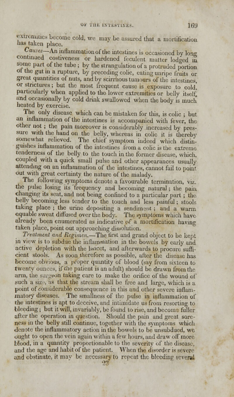 extremities become cold, we may be assured that a mortification lias taken place. Causes—An inflammation of the intestines is occasioned by lon^ continued costiveness or hardened feculent matter lodged in some part of the tube; by the strangulation of a protruded portion ol the gut in a rupture, by preceding colic, eating unripe fruits or great quantities of nuts, and by scirrhous tumours of the intestines, or strictures; but the most frequent cause is exposure to cold' particularly when applied to the lower extremities or belly itself) and occasionally by cold drink swallowed when the body is much heated by exercise. The only disease which can be mistaken for this, is colic ; but an inflammation of the intestines is accompanied with fever, the other not ; the pain moreover is considerably increased by pres- sure with the hand on the belly, whereas in colic it is thereby somewhat relieved. The chief symptom indeed which distin- guishes inflammation of the intestines from a colic is the extreme tenderness of the belly to the touch in the former disease, which, coupled with a quick small pulse and other appearances usually attending on an inflammation of the intestines, cannot fail to point out with great certainty the nature of the malady. The following symptoms denote a favourable termination, viz. the pulse losing its'frequency and becoming natural; the pain changing its seat, and not being confined to a particular part ; the belly becoming less tender to the touch and less painful; stools taking place ; the urine depositing a sendimsnt ; and a warm equable sweat diffused over the body. The symptoms which have already been enumerated as indicative of a mortification having taken place, point out approaching dissolution. Treatment and Regimen.—The first and grand object to be kept in view is to subdue the inflammation in the bowels by early and active depletion with the lancet, and afterwards to procure suffi- cient stools. As soon therefore as possible, after the disease has become obvious, a proper quantity of blood (say from sixteen to twenty ounces, if £he patient is an adult) should be drawn from the arm, the surgeon taking care to make the orifice of the wound of such a size, as that the stream shall be free and large, which is a point of considerable consequence in this and other severe inflam- matory diseases. The smallness of the pulse in inflammation of the intestines is apt to deceive, and intimidate us from resorting to bleeding; but it will, invariably, be found to rise, and become fuller after the operation in question. Should the pain and great sore- ness in the belly still continue, together with the symptoms which denote the inflammatory action in the bowels to be unsubdued, we ought to open the vein again within a few hours, and draw off* more blood, in a quantity proportionable to the severity of the disease, and the age and habit of the patient. When the disorder is severe and obstinate, it mav be necessary to repeat the bleeding several