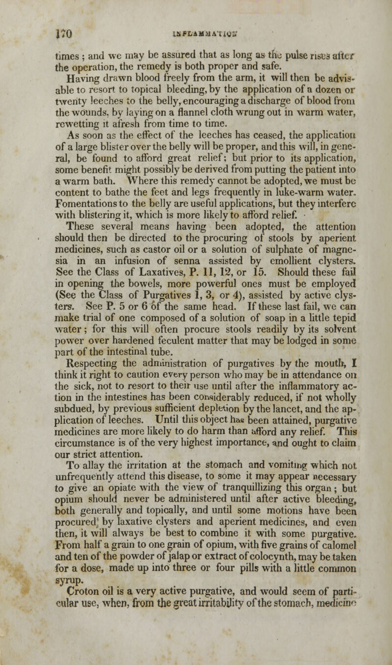 l^O laiFLAMMAixor; times ; and we may be assured that as long as tta pulse rises alter the operation, the remedy is both proper and safe. Having drawn blood freely from the arm, it will then be advis- able to resort to topical bleeding, by the application of a dozen or twenty leeches to the belly, encouraging a discharge of blood from the wounds, by laying on a flannel cloth wrung out in warm water, rewetting it afresh from time to time. As soon as the effect of the leeches has ceased, the application of a large blister over the belly will be proper, and this will, in gene- ral, be found to afford great relief; but prior to its application, some benefit might possibly be derived from putting the patient into a warm bath. Where this remedy cannot be adopted, we must be content to bathe the feet and legs frequently in luke-warm water. Fomentations to the belly are useful applications, but they interfere with blistering it, which is more likely to afford relief. These several means having been adopted, the attention should then be directed to the procuring of stools by aperient medicines, such as castor oil or a solution of sulphate of magne- sia in an infusion of senna assisted by emollient clysters. See the Class of Laxatives, P. 11, 12, or 15. Should these fail in opening the bowels, more powerful ones must be employed (See the Class of Purgatives 1, 3, or 4), assisted by active clys- ters. See P. 5 or 6 of the same head. If these last fail, we can make trial of one composed of a solution of soap in a little tepid water; for this will often procure stools readily by its solvent power over hardened feculent matter that may be lodged in some part of the intestinal tube. Respecting the administration of purgatives by the mouth, I think it right to caution every person who may be in attendance on the sick, not to resort to their use until after the inflammatory ac- tion in the intestines has been considerably reduced, if not wholly subdued, by previous sufficient depletion by the lancet, and the ap- plication of leeches. Until this object has been attained, purgative medicines are more likely to do harm than afford any relief. This circumstance is of the very highest importance, ^nd ought to claim our strict attention. To allay the irritation at the stomach and vomiting which not unfrequently attend this disease, to some it may appear necessary to give an opiate with the view of tranquillizing this organ ; but opium should never be administered until after active bleeding, both generally and topically, and until some motions have been procured' by laxative clysters and aperient medicines, and even then, it will always be best to combine it with some purgative. From half a grain to one grain of opium, with five grains of calomel and ten of the powder of jalap or extract of colocynth, may be taken for a dose, made up into three or four pills with a little common syrup. Croton oil is a very active purgative, and would seem of parti- cular use, when, from the great irritability of the stomach, medicine
