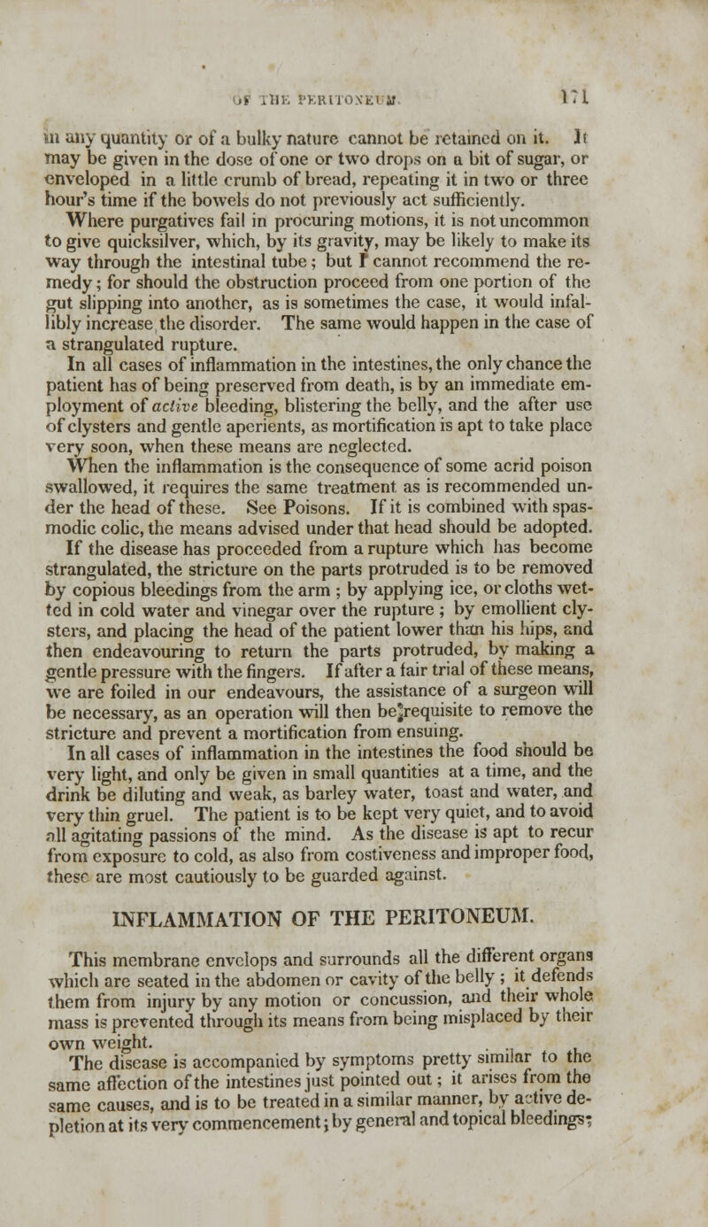 >> rHE PERITONEI if l?i in any quantity or of a bulky nature cannot be retained on it. It may be given in the dose of one or two drops on a bit of sugar, or enveloped in a little crumb of bread, repeating it in two or three hour's time if the bowels do not previously act sufficiently. Where purgatives fail in procuring motions, it is not uncommon to give quicksilver, which, by its gravity, may be likely to make its way through the intestinal tube; but t cannot recommend the re- medy ; for should the obstruction proceed from one portion of the gut slipping into another, as is sometimes the case, it would infal- libly increase the disorder. The same would happen in the case of a strangulated rupture. In all cases of inflammation in the intestines, the only chance the patient has of being preserved from death, is by an immediate em- ployment of active bleeding, blistering the belly, and the after use of clysters and gentle aperients, as mortification is apt to take place very soon, when these means are neglected. When the inflammation is the consequence of some acrid poison swallowed, it requires the same treatment as is recommended un- der the head of these. See Poisons. If it is combined with spas- modic colic, the means advised under that head should be adopted. If the disease has proceeded from a rupture which has become strangulated, the stricture on the parts protruded is to be removed by copious bleedings from the arm ; by applying ice, or cloths wet- ted in cold water and vinegar over the rupture ; by emollient cly- sters, and placing the head of the patient lower than his hips, and then endeavouring to return the parts protruded, by making a gentle pressure with the fingers. If after a fair trial of these means, we are foiled in our endeavours, the assistance of a surgeon will be necessary, as an operation will then be^requisite to remove the stricture and prevent a mortification from ensuing. In all cases of inflammation in the intestines the food should be very light, and only be given in small quantities at a time, and the drink be diluting and weak, as barley water, toast and water, and very thin gruel. The patient is to be kept very quiet, and to avoid all agitating passions of the mind. As the disease is apt to recur from exposure to cold, as also from costiveness and improper food, these are most cautiously to be guarded against. INFLAMMATION OF THE PERITONEUM. This membrane envelops and surrounds all the different organs which are seated in the abdomen or cavity of the belly ; it defends them from injury by any motion or concussion, and their whole mass is prevented through its means from being misplaced by their own weight. The disease is accompanied by symptoms pretty similar to the same affection of the intestines just pointed out; it arises from the same causes, and is to be treated in a similar manner, by active de- pletion at its very commencement; by general and topical bleedings;
