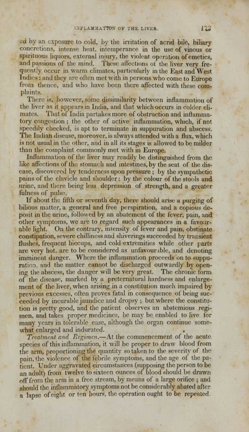 '-NFIiAMMATTON OF THE LIVER. IX* ad by an exposure to cold, by the irritation of acrid bile, biliary concretions, intense heat, intemperance in the use of vinous or spirituous liquors, external injury, the violent operation of emetics, and passions of the mind. These affections ot the liver very fre- quently occur in warm climates, particularly in the East and West Indies: and they are often met with in persons who come to Europe from thence, and who have been there affected with these com- plaints. There is, however, some dissimilarity between inflammation of the liver as it appears in India, and that which occurs in colder cli- mates. That of India partakes more of obstruction and inflamma- tory congestion ; the other of active inflammation, which, if not speedily checked, is apt to terminate in suppuration and abscess. The Indian disease, moreover, is always attended with a flux, which is not usual in the other, and in all its stages is allowed to be milder than the complaint commonly met with in Europe. Inflammation of the liver may readily be distinguished from the like affections of the stomach and intestines, by the seat of the dis- ease, discovered by tenderness upon pressure ; by the sympathetic pains of the clavicle and shoulder: by the colour of the stools and urine, and there being less depression of strength, and a greater fulness of pulse. If about the fifth or seventh day, there should arise a purging of bilious matter, a general and free perspiration, and a copious de- posit in the urine, followed by an abatement of the fever, pain, and other symptoms, we are to regard such appearances in a favour- able light. On the contrary, intensity of fever and pain, obstinate constipation, severe chilliness and shiverings succeeded by transient flushes, frequent hiccups, and cold extremities while other parts are very hot. are to be considered as unfavourable, and denoting imminent danger. Where the inflammation proceeds on to suppu- ration, and the matter cannot be discharged outwardly by open- ing the abscess, the danger will be very great. The chronic form of the disease, marked by a preternatural hardness and enlarge- ment of the liver, when arising in a constitution much impaired by previous excesses, often proves fatal in consequence of being suc- ceeded by incurable jaundice and dropsy ; but where the constitu- tion is pretty good, and the patient observes an abstemious regi- men, and takes proper medicines, he may be enabled to live for many years in tolerable ease, although the organ continue some- what enlarged and indurated. , Treatment and Regimen.—At the commencement of the acute species of this inflammation, it will be proper to draw blood from the arm, proportioning the quantity so taken to the severity of the pain, the violence of the febrile symptoms, and the age of the pa- tient. Under aggravated circumstances (supposing the person to be an adult) from twelve to sixteen ounces of blood should be drawn off from the arm in a free stream, by means of a large orifice ; and should the inflammatory symptoms not be considerably abated after a lapse of eight or ten hours, the operation ought to be repeated
