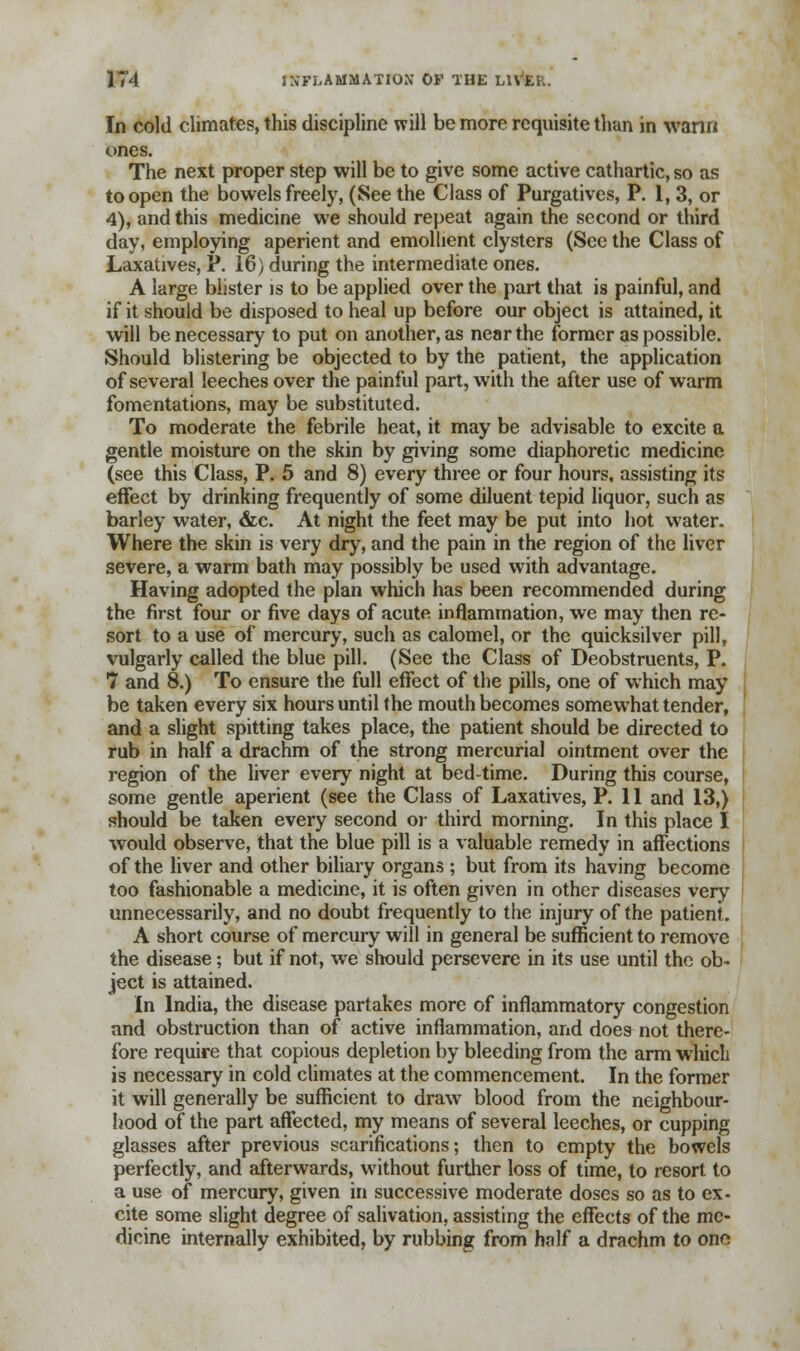 In cold climates, this discipline will be more requisite than in wann ones. The next proper step will be to give some active cathartic, so as to open the bowels freely, (See the Class of Purgatives, P. 1, 3, or 4), and this medicine we should repeat again the second or third day, employing aperient and emollient clysters (See the Class of Laxatives, P. 16) during the intermediate ones. A large blister is to be applied over the part that is painful, and if it should be disposed to heal up before our object is attained, it will be necessary to put on another, as near the former as possible. Should blistering be objected to by the patient, the application of several leeches over the painful part, with the after use of warm fomentations, may be substituted. To moderate the febrile heat, it may be advisable to excite a gentle moisture on the skin by giving some diaphoretic medicine (see this Class, P. 5 and 8) every three or four hours, assisting its effect by drinking frequently of some diluent tepid liquor, such as barley water, &c. At night the feet may be put into hot water. Where the skin is very dry, and the pain in the region of the liver severe, a warm bath may possibly be used with advantage. Having adopted the plan which has been recommended during the first four or five days of acute inflammation, we may then re- sort to a use of mercury, such as calomel, or the quicksilver pill, vulgarly called the blue pill. (See the Class of Deobstruents, P. 7 and 8.) To ensure the full effect of the pills, one of which may be taken every six hours until the mouth becomes somewhat tender, and a slight spitting takes place, the patient should be directed to rub in half a drachm of the strong mercurial ointment over the region of the liver every night at bedtime. During this course, some gentle aperient (see the Class of Laxatives, P. 11 and 13,) should be taken every second or third morning. In this place I would observe, that the blue pill is a valuable remedy in affections of the liver and other biliary organs ; but from its having become too fashionable a medicine, it is often given in other diseases very unnecessarily, and no doubt frequently to the injury of the patient. A short course of mercury will in general be sufficient to remove the disease; but if not, we should persevere in its use until the ob- ject is attained. In India, the disease partakes more of inflammatory congestion and obstruction than of active inflammation, and does not there- fore require that copious depletion by bleeding from the arm which is necessary in cold climates at the commencement. In the former it will generally be sufficient to draw blood from the neighbour- hood of the part affected, my means of several leeches, or cupping glasses after previous scarifications; then to empty the bowels perfectly, and afterwards, without further loss of time, to resort to a use of mercury, given in successive moderate doses so as to ex- cite some slight degree of salivation, assisting the effects of the me- dicine internally exhibited, by rubbing from half a drachm to one