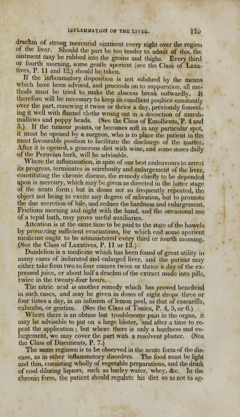 Itfi'LAMMATlOK OF THE LlVEli. lllf drachm of strong mercurial ointment every night over the region ot the liver. Should the part be too tender to admit of this, the ointment may be rubbed into the groins and thighs. Every third or fourth morning, some gentle aperient (see the Class of Laxa- tives, P. 11 and 12,) should be taken. If the inflammatory disposition is not subdued by the means which have been advised, and proceeds on to suppuration, all me- thods must be tried to make the abscess break outwardly. It therefore will be necessary to keep an emollient poultice constantly over the part, renewing it twice or thrice a day, previously foment- ing it well with flannel cloths wrung out in a decoction of marsh- mallows and poppy heads. (See the Class of Emollients, P. 4 and 5.) If the tumour points, or becomes soft in any particular spot, it must be opened by a surgeon, who is to place the patient in the most favourable position to facilitate the discharge of the matter. After it is opened, a generous diet with wine, and some doses daily of the Peruvian bark, will be advisable. Where the inflammation, in spite of our best endeavours to arrest its progress, terminates in scirrhosity and enlargement of the liver, constituting the chronic disease, the remedy chiefly to be depended upon is mercury, which may be given as directed in the latter stage of the acute form; but in doses not so frequently repeated, the object not being to excite any degree of salivation, but to promote the due secretion of bile, and reduce the hardness and enlargement. Frictions morning and night with the hand, and the occasional use of a tepid bath, may prove useful auxiliaries. Attention is at the same time to be paid to the state of the bowels by promoting sufficient evacuations, for which end some aperient medicine ought to be administered every third or fourth morning. (See the Class of Laxatives, P. 11 or 13.) Dandelion is a medicine which has been found of great utility in many cases of indurated and enlarged liver, and the patient may either take from two to four ounces twice or thrice a day of the ex- pressed juice, or about half a drachm of the extract made into pills, twice in the twenty-four hours. The nitric acid is another remedy which has proved beneficial in such cases, and may be given in doses of eight drops three or four times a day, in an infusion of lemon peel, as that of cascarilla, calumbo, or gentian. (See the Class of Tonics, P. 4, 5, or 6.) Where there is an obtuse but troublesome pain in the organ, it may be advisable to put on a large blister, and after a time to re- peat the application ; but where there is only a hardness and en- largement, we may cover the part with a resolvent plaster. (See the Class of Discutients, P. 7.) The same regimen is to be observed in the acute form of the dis- ease, as in other inflammatory disorders. The food must be light and thin, consisting wholly of vegetable preparations, and the drink of cool diluting liquors, such as barley water, whey, &c. In the chronic form, the patient should regulate his diet so as not to ag«