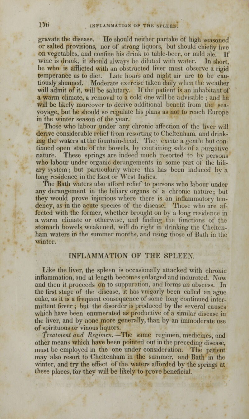 17(3 INFLAMMATION OP THL hPLK gravate the disease. He should neither partake of high seasoned or salted provisions, nor of strong liquors, but should chieriy live on vegetables, and confine his drink to table-beer, or mild ale. If wine is drank, it should always be diluted with water. In short, he who is afflicted with an obstructed liver must observe a rigid temperance as to diet. Late hours and night air are to be cau- tiously shunned. Moderate exercise taken daily when the weather will admit of it, will be salutary. If the patient is an inhabitant of a warm climate, a removal to a cold one will be advisable ; and he will be likely moreover to derive additional benefit from the sea- voyage, but he should so regulate his plans as not to reach Europe in the winter season of the year. Those who labour under any chronic affection of the liver will derive considerable relief from resorting to Cheltenham, and drink- ing the waters at the fountain-head. The; excite a gentle but con- tinued open state of the bowels, by containing salts of a purgative nature. These springs are indeed much resorted to f y persons who labour under organic derangements in some part of the bili- ary system; but particularly where this has been induced bv a long residence in the East or West Indies. The Bath waters also afford relief to persons who labour under any derangement in the biliary organs oi a chronic nature; but they would prove injurious where there is an inflammatory ten- dency, as in the acute species of the disease. Those who are af- fected with the former, whether brought on by a long residence in a warm climate or otherwise, and rinding the functions of the stomach bowels weakened, will do right in drinking the Chelten- ham waters in the summer months, and using those of Bath in the winter. INFLAMMATION OF THE SPLEEN. Like the liver, the spleen is occasionally attacked with chronic inflammation, and at length becomes enlarged and indurated. Now and then it proceeds on to suppuration, and forms an abscess. In the first stage of the disease, it has vulgarly been called an ague cake, as it is a frequent consequence of some long continued inter- mittent fever ; but the disorder is produced by the several causes which have been enumerated as productive of a similar disease in the liver, and by none more generally, than by an immoderate use of spirituous or vinous liquors. Treatment and Regimen. —The same regimen, medicines, and other means which have been pointed out in the preceding disease, must be employed in the one under consideration. The patient may also resort to Cheltenham in the summer, and Bath in the winter, and try the effect of the waters afforded by the springs at these places, for they will be likely to prove beneficial.