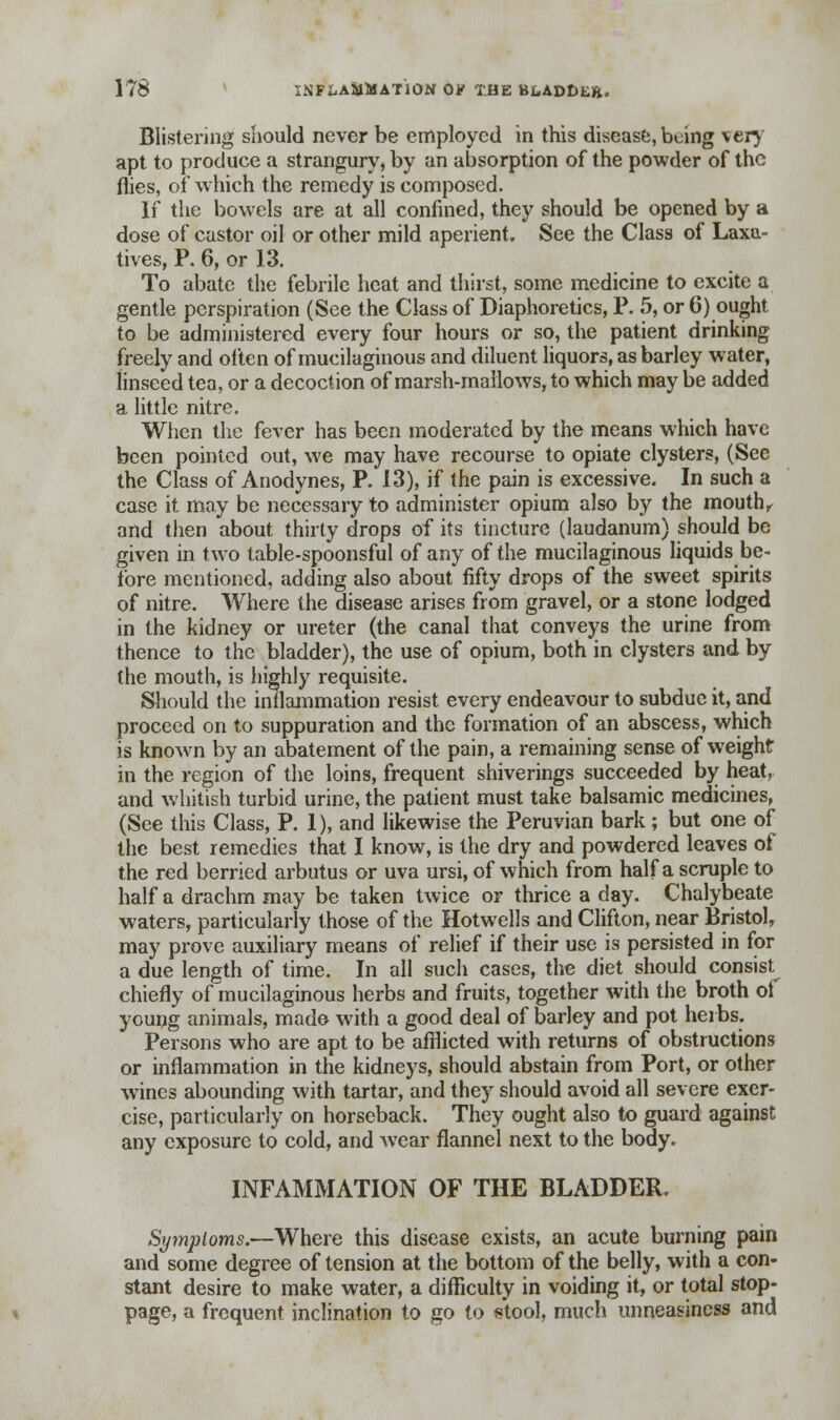Blistering should never be employed in this disease,being very apt to produce a strangury, by an absorption of the powder of the flies, of which the remedy is composed. If the bowels are at all confined, they should be opened by a dose of castor oil or other mild aperient. See the Class of Laxa- tives, P. 6, or 13. To abate the febrile heat and thirst, some medicine to excite a gentle perspiration (See the Class of Diaphoretics, P. 5, or 6) ought to be administered every four hours or so, the patient drinking freely and often of mucilaginous and diluent liquors, as barley water, linseed tea, or a decoction of marsh-mallows, to which may be added a little nitre. When the fever has been moderated by the means which have been pointed out, we may have recourse to opiate clysters, (See the Class of Anodynes, P. 13), if the pain is excessive. In such a case it may be necessary to administer opium also by the mouth, and then about thirty drops of its tincture (laudanum) should be given in two table-spoonsful of any of the mucilaginous liquids be- fore mentioned, adding also about fifty drops of the sweet spirits of nitre. Where the disease arises from gravel, or a stone lodged in the kidney or ureter (the canal that conveys the urine from thence to the bladder), the use of opium, both in clysters and by the mouth, is highly requisite. Should the inflammation resist every endeavour to subdue it, and proceed on to suppuration and the formation of an abscess, which is known by an abatement of the pain, a remaining sense of weight in the region of the loins, frequent shiverings succeeded by heat, and whitish turbid urine, the patient must take balsamic medicines, (See this Class, P. 1), and likewise the Peruvian bark ; but one of the best remedies that I know, is the dry and powdered leaves of the red berried arbutus or uva ursi, of which from half a scruple to half a drachm may be taken twice or thrice a day. Chalybeate waters, particularly those of the Hotwells and Clifton, near Bristol, may prove auxiliary means of relief if their use is persisted in for a due length of time. In all such cases, the diet should consist chiefly of mucilaginous herbs and fruits, together with the broth of young animals, made with a good deal of barley and pot herbs. Persons who are apt to be afflicted with returns of obstructions or inflammation in the kidneys, should abstain from Port, or other wines abounding with tartar, and they should avoid all severe exer- cise, particularly on horseback. They ought also to guard against any exposure to cold, and wear flannel next to the body. INFAMMATION OF THE BLADDER, Symptoms.—Where this disease exists, an acute burning pain and some degree of tension at the bottom of the belly, with a con- stant desire to make water, a difficulty in voiding it, or total stop- page, a frequent inclination to go to stool, much unneasincss and