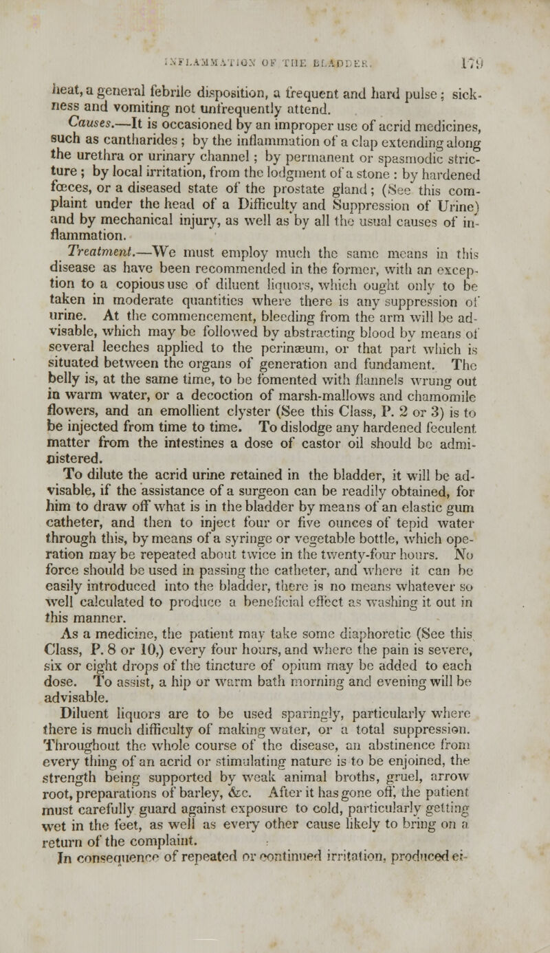 heat, a general febrile disposition, a frequent and hard pulse; sick- ness and vomiting not unfrequently attend. Causes.—It is occasioned by an improper use of acrid medicines, such as cantharides; by the inflammation of a clap extending along the urethra or urinary channel; by permanent or spasmodic stric- ture ; by local irritation, from the lodgment of a stone : by hardened foeces, or a diseased state of the prostate gland; (See this com- plaint under the head of a Difficulty and Suppression of Urine) and by mechanical injury, as well as by all the usual causes of in- flammation. Treatment.—We must employ much the same means in this disease as have been recommended in the former, with an excep- tion to a copious use of diluent liquors, which ought only to be taken in moderate quantities where there is any suppression of urine. At the commencement, bleeding from the arm will be ad- visable, which may be followed by abstracting blood by means of several leeches applied to the perinaeum, or that part which is situated between the organs of generation and fundament. The belly is, at the same time, to be fomented with flannels wrung out in warm water, or a decoction of marsh-mallows and chamomile flowers, and an emollient clyster (See this Class, P. 2 or 3) is to be injected from time to time. To dislodge any hardened feculent matter from the intestines a dose of castor oil should be admi- nistered. To dilute the acrid urine retained in the bladder, it will be ad- visable^ if the assistance of a surgeon can be readily obtained, for him to draw off what is in the bladder by means of an elastic gum catheter, and then to inject four or five ounces of tepid water through this, by means of a syringe or vegetable bottle, which ope- ration may be repeated about twice in the twenty-four hours. No force should be used in passing the catheter, and where it can be easily introduced into the bladder, there is no means whatever so well calculated to produce a beneficial effect as washing it out in this manner. As a medicine, the patient may take some diaphoretic (See this Class, P. 8 or 10,) every four hours, and where the pain is severe, six or eight drops of the tincture of opium may be added to each dose. To assist, a hip or warm bath morning and evening will be advisable. Diluent liquors are to be used sparingly, particularly where there is much difficulty of making water, or a total suppression. Throughout the whole course of the disease, an abstinence from every thing of an acrid or stimulating nature is to be enjoined, the strength being supported by weak animal broths, gruel, arrow root, preparations of barley, <fcc. After it has gone off, the patient must carefully guard against exposure to cold, particularly getting wet in the feet, as well as eveiy other cause likely to bring on a return of the complaint. In consequence of repeated oreontinued irritation, produced er