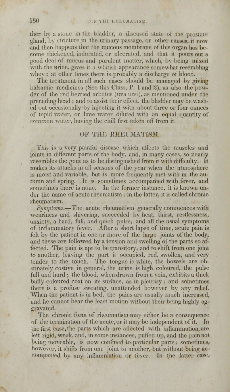 ther by a stone in the bladder, a diseased state of the prostata gland, by stricture in the urinary passage, or other causes, it now and then happens that the mucous membrane of this organ has be- come thickened, indurated, or ulcerated, and that it pours out a good deal of mucus and purulent matter, which, by being mixed with the urine, gives it a whitish appearance somewhat resembling whey : at other times there is probably a discharge of blood. The treatment in all such cases should be managed by giving balsamic medicines (See this Class, P. 1 and 2), as also the pow- der of the red berried arbutus (uva ursi), as mentioned under the preceding head ; and to assist their effect, the bladder may be wash- ed out occasionailyby injecting it with about three or four ounces of tepid water, or lime water diluted with an equal quantity of common water, having the chill first taken off'from it. OF THE RHEUMATISM. This is a very painful disease which affects the muscles and joints in different parts of the body, and, in many cases, so nearly resembles the gout as to be distinguished from it with diffieulty. It makes its attacks in all seasons of the year when the atmosphere is moist and variable, but is more frequently met with in the au- tumn and spring. It is sometimes accompanied with fever, and sometimes there is none. In the former instance, it is known un- der the name of acute rheumatism : in the latter, it is called chronic rheumatism. Symptoms.—The acute rheumatism generally commences with weariness and shivering, succeeded by heat, thirst, restlessness, anxiety, a hard, full, and quick pulsc^ and all the usual symptoms of inflammatory fever. After a short lapse of time, acute pain is felt by the patient in one or more of the large joints of the body, and these are followed by a tension and swelling of the parts so af- fected. The pain is apt to be transitory, and to shift from one joint to another, leaving the part it occupied, red, swollen, and very tender to the touch. The tongue is white, the bowels are ob- stinately costive in general, the urine is high coloured, the pulse full and hard ; the blood, when drawn from a vein, exhibits a thick buffy coloured coat on its surface, as in pleurisy ; and sometimes there is a profuse sweating, unattended however by any relief. When the patient is in bed, the pains are usually much increased, and he cannot bear the least motion without their being highly ag- gravated. The chronic form of rheumatism may either be a consequence of the termination of the acute, or it may be independent of it. In the first case, the parts which are affected with inflammation, are left rigid, weak, and, in some instances, puffed up, and the pain not being moveable, is now confined to particular parts ; sometimes, however, it shifts from one joint to another, but without being ac- companied by anv inflammation or ft ver. In the latter ease