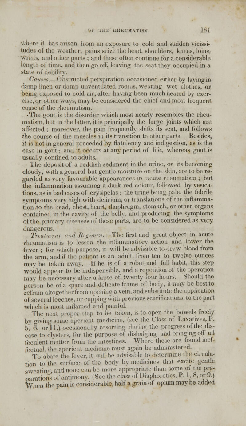 )i THE RHEUMATISM. lSl where it has arisen from an exposure to cold and sudden vicissi- tudes of the weather, pains seize the head, shoulders, knees, loins, wrists, and other parts ; and these often continue for a considerable length oi time, and then go otf, leaving the seat they occupied in a state oi' debility. Causes.—Obstructed perspiration, occasioned either by laying in damp linen or damp iiiiventilated rooms, wearing wet clothes, or being exposed io cold air, after having been much neaied by exer- cise, or other ways, may be considered the chief and most frequent cause of the rheumatism. •The gout is the disorder which most nearly resembles the rheu- matism, but in the latter, it is principally the large joints which are affected ; moreover, the pain frequently shifts its seat, and follows the course of the muscles in its transition to other parts. Besides, it is not in general preceded by flatulency and indigestion, as is the case in gout; and it occurs at any period of liie, whereas gout is usually confined to adults. The deposit of a reddish sediment in the urine, or its becoming cloudy, with a general but gentle moisture on the skin, are to be re- garded as very favourable appearances in acute rl eumatism ; but the inflammation assuming a dark red colour, followed by vesica- tions, as in bad cases of erysipelas ; the urine being pale, the febrile symptoms very high with delirium, or translations of the inflamma- tion to the head, chest, heart, diaphragm, stomach, or other organs contained in the cavity of the belly, and producing the symptoms of the primary diseases of these parts, are to be considered as very dangerous. Treatment and R(gimen. - The first and great object in acute rheumatism is to lessen the inliammatiory action and lower the fever ; for which purpose, it will be advisable to draw blood from the arm, and if the patient is an adult, from ten to twelve ounces may be taken away. If he is of a robut and full habit, this step would appear to be indispensable, and a repetition of the operation may be necessary after a lapse of twenty four hours. Should the person be of a spare and delicate frame of body, it may be best to refrain altogether from opening a vein, and substitute the application of several leeches, or cupping with previous scarifications, to the part, which is most inflamed and painful. The next proper step to be taken, is to open the bowels freely by giving some aperient medicine, (see the Class of Laxatives,P. 5, 6. or 11,) occasionally resorting during the progress of the dis- ease to clysters, for the purpose of dislodging and bringing off all feculent matter from the intestines. Where these are found inef- fectual, the aperient medicine must again be administered. To abate the fever, it will be advisable to determine the circula- tion to the surface of the body by medicines that excite gentle sweating and none can be more appropriate than some of the pre- parations of antimony. (See the class of Diaphoretics, P. 1, 8, or 9.) When the pain is considerable, half a gram of opium may be added