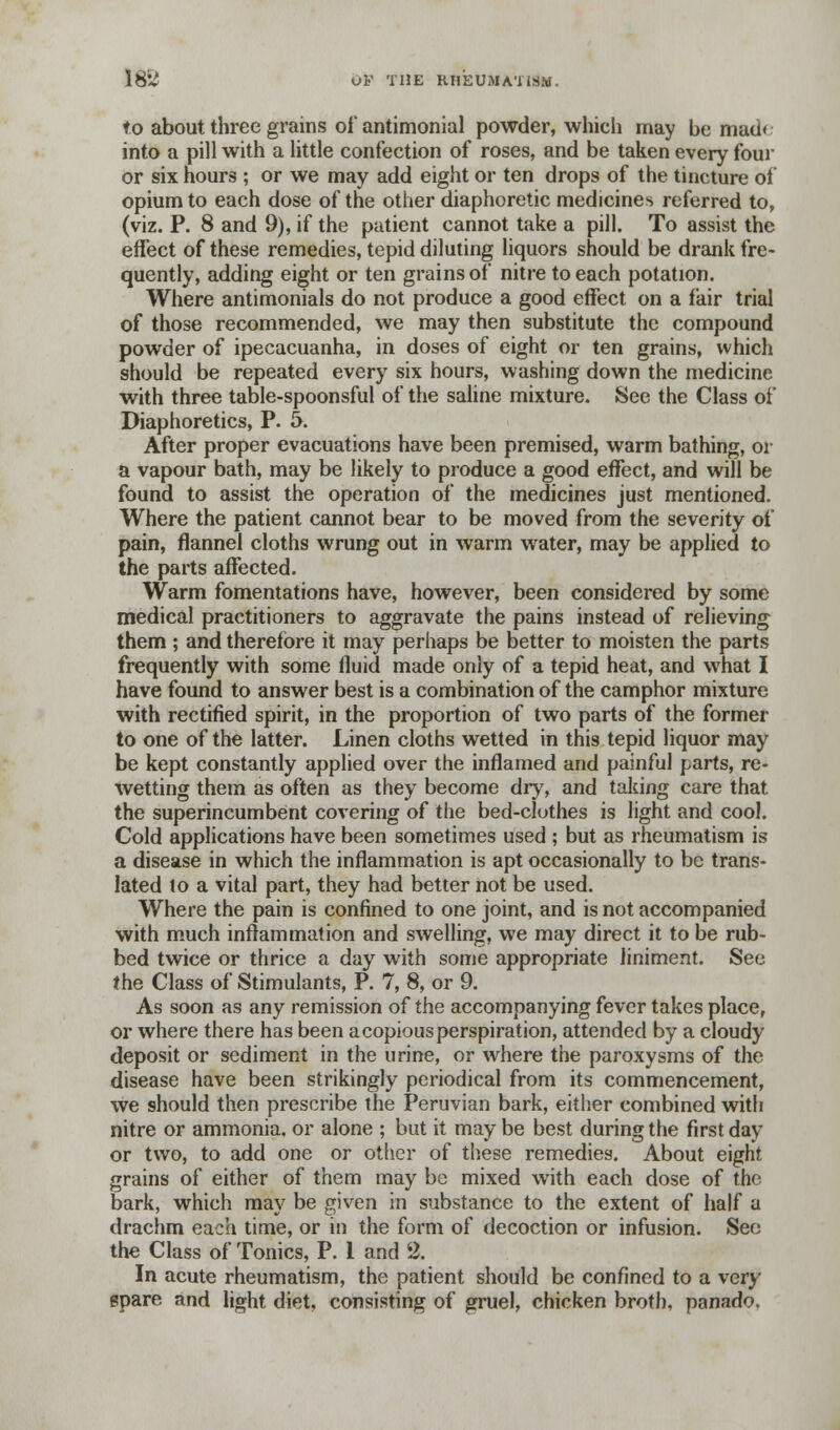 to about three grains of antimonial powder, which may be mad< into a pill with a little confection of roses, and be taken every four or six hours ; or we may add eight or ten drops of the tincture of opium to each dose of the other diaphoretic medicines referred to, (viz. P. 8 and 9), if the patient cannot take a pill. To assist the effect of these remedies, tepid diluting liquors should be drank fre- quently, adding eight or ten grains of nitre to each potation. Where antimonials do not produce a good effect on a fair trial of those recommended, we may then substitute the compound powder of ipecacuanha, in doses of eight or ten grains, which should be repeated every six hours, washing down the medicine with three table-spoonsful of the saline mixture. See the Class of Diaphoretics, P. 5. After proper evacuations have been premised, warm bathing, or a vapour bath, may be likely to produce a good effect, and will be found to assist the operation of the medicines just mentioned. Where the patient cannot bear to be moved from the severity of pain, flannel cloths wrung out in warm water, may be applied to the parts affected. Warm fomentations have, however, been considered by some medical practitioners to aggravate the pains instead of relieving them ; and therefore it may perhaps be better to moisten the parts frequently with some fluid made only of a tepid heat, and what I have found to answer best is a combination of the camphor mixture with rectified spirit, in the proportion of two parts of the former to one of the latter. Linen cloths wetted in this tepid liquor may be kept constantly applied over the inflamed and painful parts, re- wetting them as often as they become dry, and taking care that the superincumbent covering of the bed-clothes is light and cool. Cold applications have been sometimes used ; but as rheumatism is a disease in which the inflammation is apt occasionally to be trans- lated to a vital part, they had better not be used. Where the pain is confined to one joint, and is not accompanied with much inflammation and swelling, we may direct it to be rub- bed twice or thrice a day with some appropriate liniment. See the Class of Stimulants, P. 7, 8, or 9. As soon as any remission of the accompanying fever takes place, or where there has been a copious perspiration, attended by a cloudy deposit or sediment in the urine, or where the paroxysms of the disease have been strikingly periodical from its commencement, we should then prescribe the Peruvian bark, either combined with nitre or ammonia, or alone ; but it may be best during the first day or two, to add one or other of these remedies. About eight grains of either of them may be mixed with each dose of the bark, which may be given in substance to the extent of half a drachm each time, or in the form of decoction or infusion. See the Class of Tonics, P. 1 and % In acute rheumatism, the patient should be confined to a very spare and light diet, consisting of gruel, chicken broth, panado.