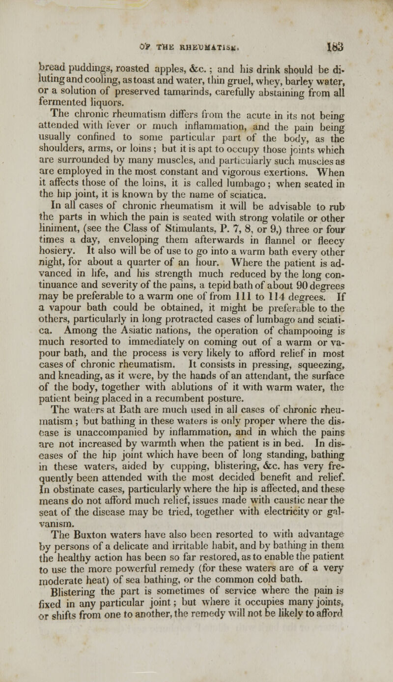 bread puddings, roasted apples, &c.; and his drink should be di- luting and cooling, as toast and water, thin gruel, whey, barley water, or a solution of preserved tamarinds, carefully abstaining from all fermented liquors. The chronic rheumatism differs from the acute in its not being attended with fever or much inflammation, and the pain being usually confined to some particular part of the body, as the shoulders, arms, or loins; but it is apt to occupy those joints which are surrounded by many muscles, and particularly such muscles as are employed in the most constant and vigorous exertions. When it affects those of the loins, it is called lumbago; when seated in the hip joint, it is known by the name of sciatica. In all cases of chronic rheumatism it will be advisable to rub the parts in which the pain is seated with strong volatile or other liniment, (see the Class of Stimulants, P. 7, 8, or 9,) three or four times a day, enveloping them afterwards in flannel or fleecy hosiery. It also will be of use to go into a warm bath every other night, for about a quarter of an hour. Where the patient is ad- vanced in life, and his strength much reduced by the long con- tinuance and severity of the pains, a tepid bath of about 90 degrees may be preferable to a warm one of from 111 to 114 degrees. If a vapour bath could be obtained, it might be preferable to the others, particularly in long protracted cases of lumbago and sciati- ca. Among the Asiatic nations, the operation of champooing is much resorted to immediately on coming out of a warm or va- pour bath, and the process is very likely to afford relief in most cases of chronic rheumatism. It consists in pressing, squeezing, and kneading, as it were, by the hands of an attendant, the surface of the body, together with ablutions of it with warm water, the patient being placed in a recumbent posture. The waters at Bath are much used in all cases of chronic rheu- matism ; but bathing in these waters is only proper where the dis- ease is unaccompanied by inflammation, and in which the pains are not increased by warmth when the patient is in bed. In dis- eases of the hip joint which have been of long standing, bathing in these waters, aided by cupping, blistering, &c. has very fre- quently been attended with the most decided benefit and relief. In obstinate cases, particularly where the hip is affected, and these means do not afford much relief, issues made with caustic near the seat of the disease may be tried, together with electricity or gal- vanism. The Buxton waters have also been resorted to with advantage by persons of a delicate and irritable habit, and by bathing in them the healthy action has been so far restored, as to enable the patient to use the more powerful remedy (for these waters are of a very moderate heat) of sea bathing, or the common cold bath. Blistering the part is sometimes of service where the pain is fixed in any particular joint; but where it occupies many joints, or shifts from one to another, the remedy will not be likely to afford