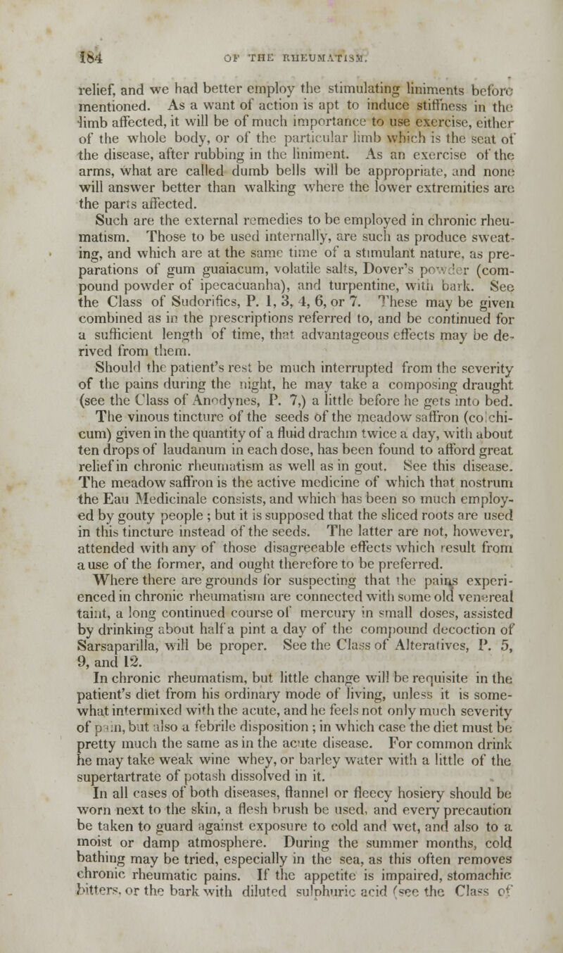relief, and we had better employ the stimulating liniments before mentioned. As a want of action is apt to induce stiffness in the -limb affected, it will be of much importance to use exercise, either of the whole body, or of the particular limb which is the scat of the disease, after rubbing in the liniment. As an exercise of the arms, what are called dumb bells will be appropriate, and none will answer better than walking where the lower extremities are the parts affected. Such are the external remedies to be employed in chronic rheu- matism. Those to be used internally, are such as produce sweat- ing, and which are at the same time of a stimulant nature, as pre- parations of gum guaiacum, volatile salts, Dover's powder (com- pound powder of ipecacuanha), and turpentine, with bark. See the Class of Sudorifics, P. 1,3, 4, 6, or 7. These may be given combined as in the prescriptions referred to, and be continued for a sufficient length of time, that advantageous effects may be de- rived from them. Should the patient's rest be much interrupted from the severity of the pains during the night, he may take a composing draught (see the Class of Anodynes, P. 7,) a little before he gets into bed. The vinous tincture of the seeds of the meadow saffron (co chi- cum) given in the quantity of a fluid drachm twice a day, with about ten drops of laudanum in each dose, has been found to afford great relief in chronic rheumatism as well as in gout. See this disease. The meadow saffron is the active medicine of which that nostrum the Eau Medicinale consists, and which has been so much employ- ed by gouty people ; but it is supposed that the sliced roots are used in this tincture instead of the seeds. The latter are not, however, attended with any of those disagreeable effects which result from a use of the former, and ought therefore to be preferred. Where there are grounds for suspecting that the pains experi- enced in chronic rheumatism are connected with some old venereal taint, a long continued course of mercury in small doses, assisted by drinking about half a pint a day of the compound decoction of Sarsaparilla, will be proper. See the Class of Alteratives, P. 5, 9, and 12. In chronic rheumatism, but little change will be requisite in the patient's diet from his ordinary mode of living, unless it is some- what intermixed with the acute, and he feels not only much severity of p'->:n, but also a febrile disposition ; in which case the diet must be pretty much the same as in the acute disease. For common drink he may take weak wine whey, or barley water with a little of the supertartrate of potash dissolved in it. In all cases of both diseases, flannel or fleecy hosiery should be worn next to the skin, a flesh brush be used, and every precaution be taken to guard against exposure to cold and wet, and also to a moist or damp atmosphere. During the summer months, cold bathing may be tried, especially in the sea, as this often removes chronic rheumatic pains. If the appetite is impaired, stomachic bitters, or the bark with diluted sulphuric acid (see the Class of