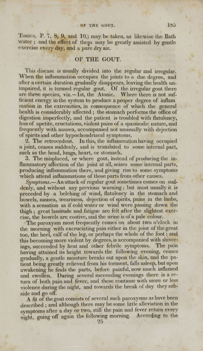 Tonics, P. 7, 8, 9, and 10,) may be taken, as likewise the Bath water ; and the effect of them may be greatly assisted by gentle exercise every day, and a pure dry air. OF THE GOUT. This disease is usually divided into the regular and irregular. When the inflammation occupies the joints to a due degree, and after a certain duration gradually disappears, leaving the health un- impaired, it is termed regular gout. Of the irregular gout there are three species, viz. —1st, the Atonic. Where there is not suf- ficient energy in the system to produce a proper degree of inflam mation in the extremities, in consequence of which the general health is considerably affected ; the stomach performs the office of digestion imperfectly, and the patient is troubled with flatulency, loss of apetite, eructations, violent pains of a spasmodic nature, and frequently with nausea, accompanied not unusually with dejection of spirits and other hypochondriacal symptoms. 2. The retrocedent. In this, the inflammation having occupied a joint, ceases suddenly, and is translated to some internal part, such as the head, lungs, heart, or stomach. 3. The misplaced, or where gout, instead of producing the in- flammatory affection of the joint at all, seizes some internal parts, producing inflammation there, and giving rise to some symptoms which attend inflammations of those parts from other causes. Symptoms.—An attack of regular gout sometimes comes on sud- denly, and without any previous warning; but most usually it is preceded by a belching of Avind, flatulency in the stomach and bowels, nausea, weariness, dejection of spirits, pains in the limbs, with a sensation as if cold water or wind were passing down the thigh ; great lassitude and fatigue are felt after the slightest exer- cise, the bowels are costive, and the urine is of a pale colour. The paroxysm most frequently comes on about two o'clock in the morning with excruciating pain either in the joint of the great toe, the heel, calf of the leg, or perhaps the whole of the foot; and this becoming more violent by degrees, is accompanied with shiver- ings, succeeded by heat and other febrile symptoms. The pain having attained its height towards the following evening, ceases gradually, a gentle moisture breaks out upon the skin, and the pa- tient being greatly relieved from his torment, falls asleep, but upon awakening he finds the parts, before painful, now much inflamed and swollen. During several succeeding evenings there is a re- turn of both pain and fever, and these continue with more or less violence during the night, and towards the break of day they sub- side and go off. A fit of the gout consists of several such paroxysms as have been descrihed ; and although there may be some little alleviation in the symptoms after a day or two, still the pain and fever return every night, going off again the following morning. According to the
