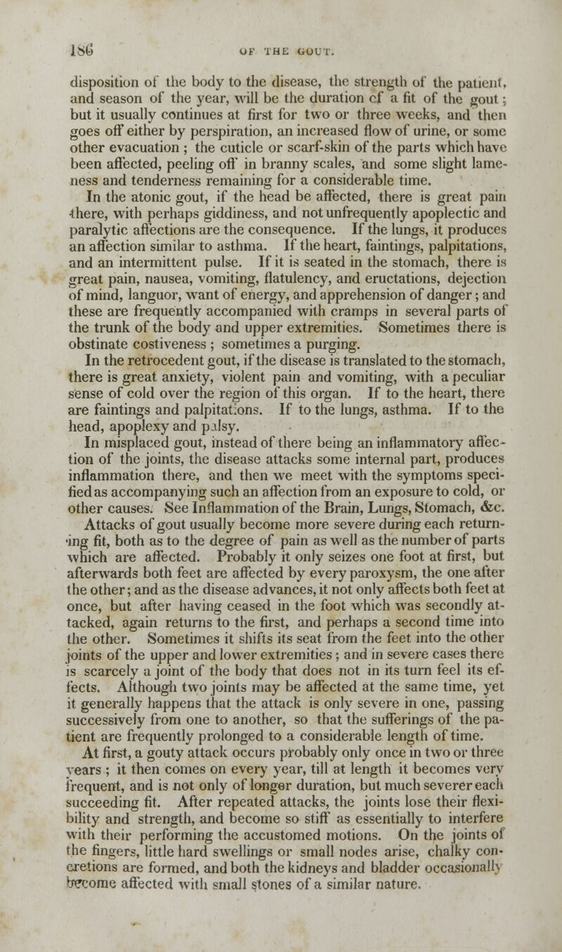 disposition of the body to the disease, the strength oi' the patienl, and season of the year, will be the duration cjf a fit of the gout; but it usually continues at first for two or three weeks, and then goes ofF either by perspiration, an increased flow of urine, or some other evacuation ; the cuticle or scarf-skin of the parts which have been affected, peeling off' in branny scales, and some slight lame- ness and tenderness remaining for a considerable time. In the atonic gout, if the head be affected, there is great pain 4here, with perhaps giddiness, and not unfrequently apoplectic and paralytic affections are the consequence. If the lungs, it produces an affection similar to asthma. If the heart, faintings, palpitations, and an intermittent pulse. If it is seated in the stomach, there is great pain, nausea, vomiting, flatulency, and eructations, dejection of mind, languor, want of energy, and apprehension of danger; and these are frequently accompanied with cramps in several parts of the trunk of the body and upper extremities. Sometimes there is obstinate costiveness ; sometimes a purging. In the retrocedent gout, if the disease is translated to the stomach, there is great anxiety, violent pain and vomiting, with a peculiar sense of cold over the region of this organ. If to the heart, there are faintings and palpitations. If to the lungs, asthma. If to the head, apoplexy and palsy. In misplaced gout, instead of there being an inflammatory affec- tion of the joints, the disease attacks some internal part, produces inflammation there, and then we meet with the symptoms speci- fied as accompanying such an affection from an exposure to cold, or other causes. See Inflammation of the Brain, Lungs, Stomach, &c. Attacks of gout usually become more severe during each return- •ing fit, both as to the degree of pain as well as the number of parts which are affected. Probably it only seizes one foot at first, but afterwards both feet are affected by every paroxysm, the one after the other; and as the disease advances, it not only affects both feet at once, but after having ceased in the foot which was secondly at- tacked, again returns to the first, and perhaps a second time into the other. Sometimes it shifts its seat from the feet into the other joints of the upper and lower extremities ; and in severe cases there is scarcely a joint of the body that does not in its turn feel its ef- fects. Although two joints may be affected at the same time, yet it generally happens that the attack is only severe in one, passing successively from one to another, so that the sufferings of the pa- tient are frequently prolonged to a considerable length of time. At first, a gouty attack occurs probably only once in two or three vears ; it then comes on every year, till at length it becomes very frequent, and is not only of longer duration, but much severer each succeeding fit. After repeated attacks, the joints lose their flexi- bility and strength, and become so stiff as essentially to interfere with their performing the accustomed motions. On the joints of the fingers, little hard swellings or small nodes arise, chalky con- cretions are formed, and both the kidneys and bladder occasionally become affected with small stones of a similar nature.