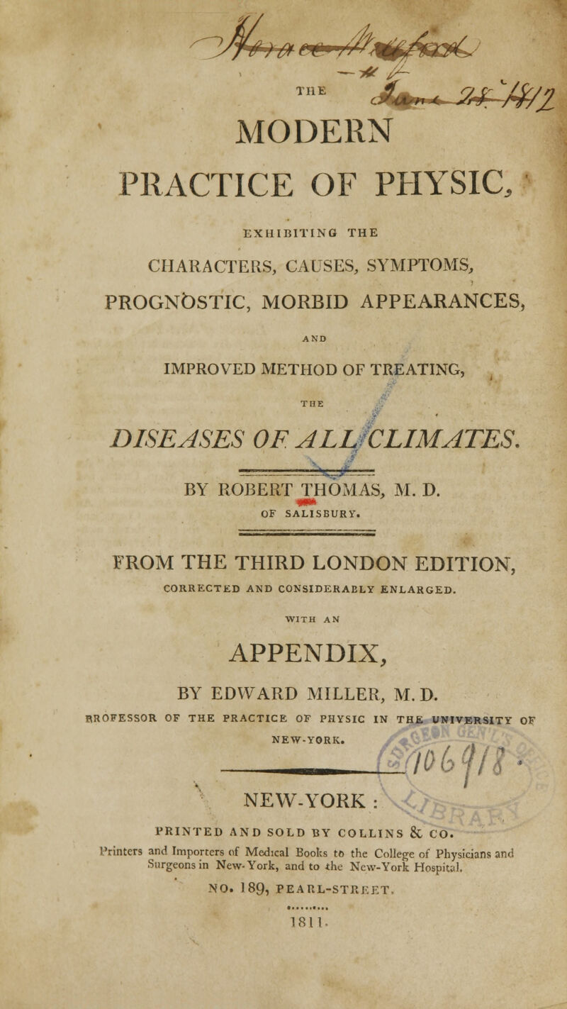 MODERN PRACTICE OF PHYSIC. EXHIBITING THE CHARACTERS, CAUSES, SYMPTOMS, PROGNOSTIC, MORBID APPEARANCES, IMPROVED METHOD OF TR|:ATING, , / THE y. DISEASES OF ALlJCLIMJTES. ^STT- BY ROBERT THOMAS, M. D. OF SALISBURY. FROM THE THIRD LONDON EDITION, CORRECTED AND CONSIDERABLY ENLARGED. WITH AN APPENDIX, BY EDWARD MILLER, M. D. BROFESSOR OF THE PRACTICE OF PHYSIC IN THE UNIVERSITY OF NEW-YORK. NEW-YORK io(>ph PRINTED AND SOLD BY COLLINS 8c CO. Printers and Importers of Medical Books to the College of Physicians and Surgeons in New-York, and to the New-York Hospital. NO. 189, PEARL-STREET, 1811,