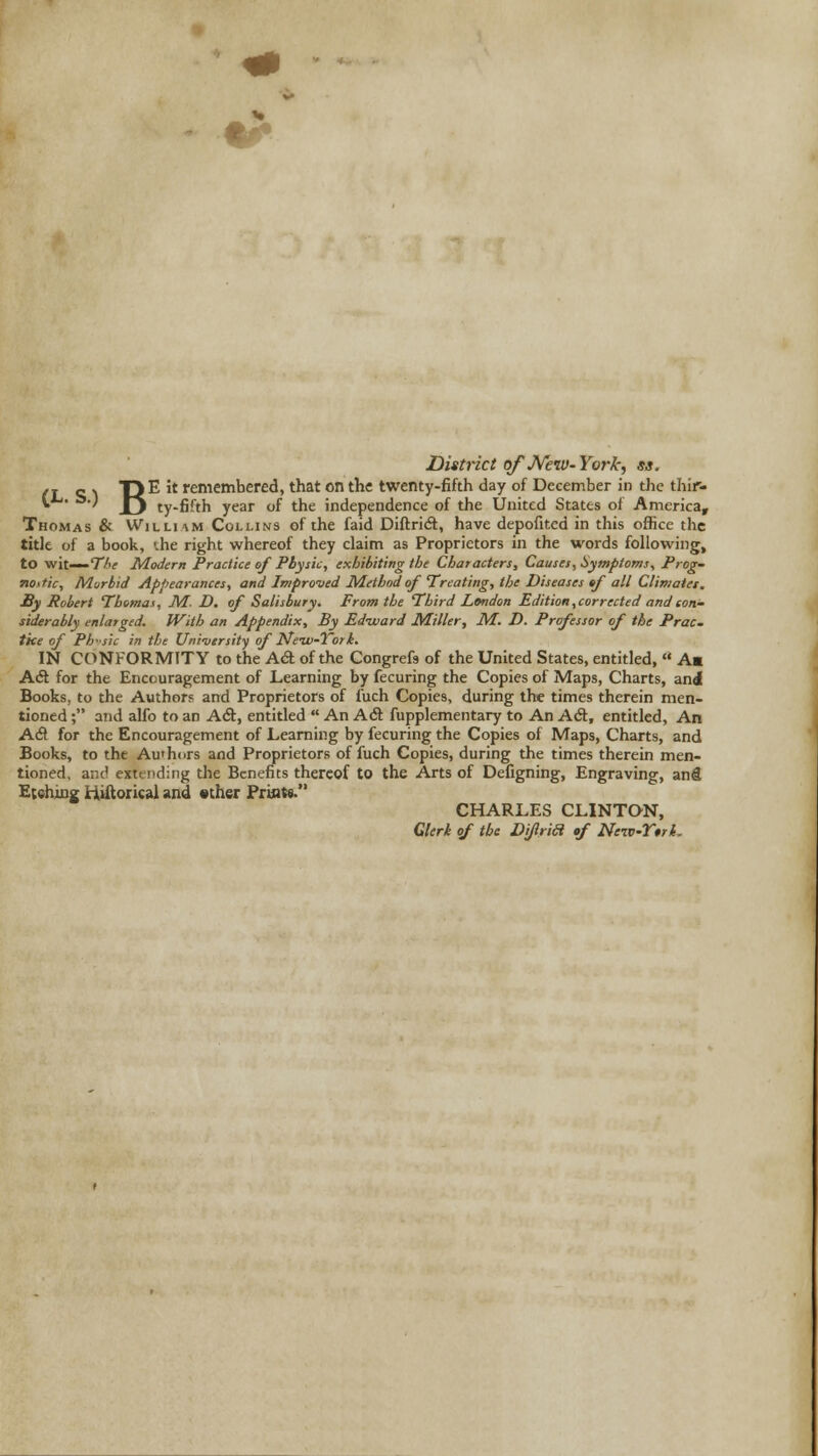 % «^ District ofJVetv- Yo7-k, ss. (T e\ 1)E it remembered, that on the twenty-fifth day of December in the thir- t^' ^•) Yj ty-fifth year of the independence of the United States of America, Thomas & William Collins of the faid Diftridt, have depofited in this office the title of a book, ihe right whereof they claim as Proprietors in the words following, to wit—TA; Modern Practice of Physic, exhibiting the Characters, Causes, Symptoms, Prog- nostic, Murbid Appearances, and Improiied Method of Treating, the Diseases tf all Climates. By Robert Themai, M. D, of Salisbury. From the Third London Edition,corrected and con- siderably enlarged. With an Appendix, By Ed-ward Miller, M. D. Professor of the Prac. the of Ph'sic in the Uni-vtrsity of Ne-w-Tork. IN CONFORMITY to the A€t of the Congrefs of the United States, entitled,  A« A& for the Encouragement of Learning by fecuring the Copies of Maps, Charts, ani Books, to the Author? and Proprietors of I'uch Copies, during the times therein men- tioned ; and alfo to an Adt, entitled  An Ad fupplementary to An ASt, entitled. An A& for the Encouragement of Learning by fecuring the Copies of Maps, Charts, and Books, to the Au'hors and Proprietors of fuch Copies, during the times therein men- tioned, and extending the Benefits thereof to the Arts of Defigning, Engraving, anfl Etehiug H^orical and sther Priiats. CHARLES CLINTON, Clerk of the Difria of Neiv-Y*rt.