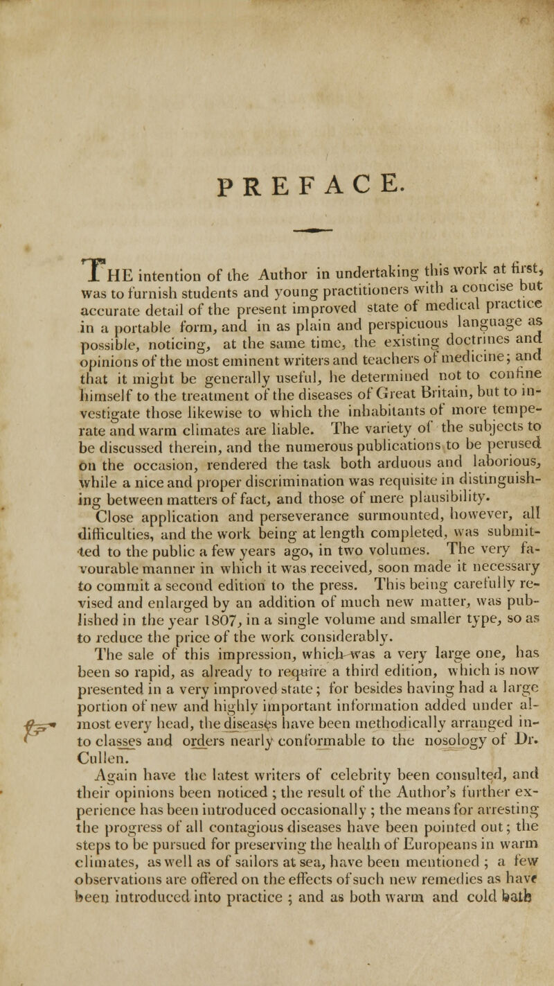 f^ PREFACE. was to furnish students and young practitioners with a concise but accurate detail of the present improved state of medical practice in a portable form, and in as phiin and perspicuous language as possible, noticing, at the same time, the existing doctrines and opinions of the most eminent writers and teachers of medicine; and that it might be generally useful, he determined not to contine himself to the treatment of the diseases of Great Britain, but to in- vestigate those likewise to which the inhabitants of more tempe- rate and warm climates are liable. The variety of the subjects to be discussed therein, and the numerous publications to be perused On the occasion, rendered the task both arduous and laborious, while a nice and proper discrimination was requisite in distinguish- ing between matters of fact, and those of mere plausibility. Close application and perseverance surmounted, however, all difficulties, and the work being at length completed, was submit- ted to the public a few years ago, in two volumes. The very fa- vourable manner in which it was received, soon made it necessary to commit a second edition to the press. This being carefully re- vised and enlarged by an addition of much new matter, was pub- lished in the year 1807^ in a single volume and smaller type, so as to reduce the price of the work considerably. The sale of this impression, which-was a very large one, has been so rapid, as already to require a third edition, which is now presented in a very improved state ; for besides having had a large portion of new and highly important information added under al- most every head, thediseas<?s have been methodically arranged in- to classes and orders nearly conformable to the nosology of Dr. Cullen. Again have the latest writers of celebrity been consulted, and their opinions been noticed ; the result of the Author's further ex- perience has been introduced occasionally ; the means for arresting the progress of all contagious diseases have been pointed out; the steps to be pursued for preserving the health of Europeans in warm climates, as well as of sailors at sea, have been mentioned; a tew observations are offered on the effects of such new remedies as havf beeij introduced into practice ; and as both warm and cold batb