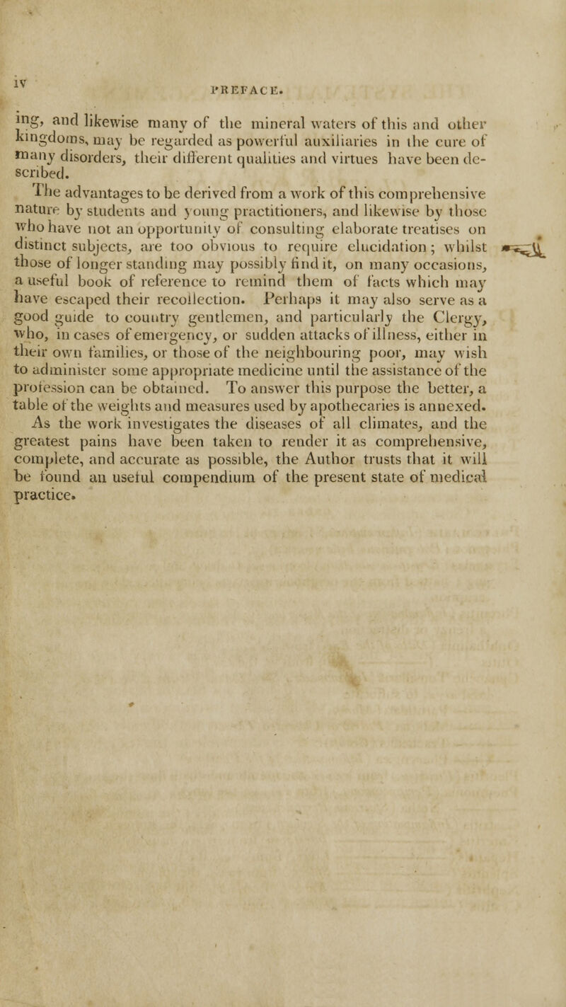 mg, and likewise many of tlie mineral waters of this and other kingdoms, may be regarded as powerful auxiliaries in the cure of many disorders, their different qualities and virtues have been de- scribed. The advantages to be derived from a work of this comprehensive nature by students and young practitioners, and likewise by those who have not an opportunity of consulting elaborate treatises on distinct subjects, are too obvious to require elucidation; whilst *^,^U, those of longer standing may possibly find it, on many occasions, a useful book of reference to remind them of facts which may have escaped their recollection. Perhaps it may also serve as a good guide to country gentlemen, and particularly the Clergy, who, in cases of emergency, or sudden attacks of illness, either in their own families, or those of the neighbouring poor, may M'ish to administer some appropriate medicine until the assistance of the proression can be obtained. To answer this purpose the better, a table of the weights and measures used by apothecaries is annexed. As the work investigates the diseases of all climates, and the greatest pains have been taken to render it as comprehensive, complete, and accurate as possible, the Author trusts that it will be found an usetul compendium of the present state of medicai practice.