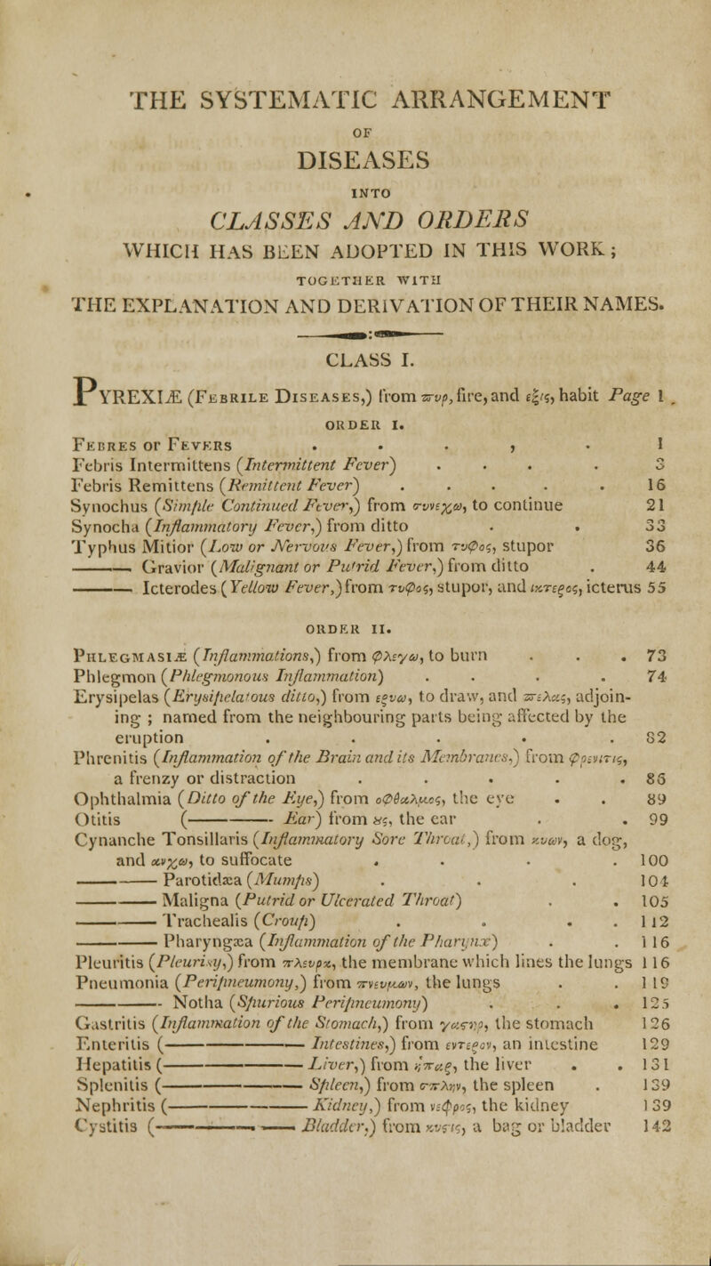 THE SYSTEMATIC ARRANGEMENT OF DISEASES INTO CLASSES AND ORDERS WHICH HAS BEEN ADOPTED IN THIS WORK; TOGKTHER WITH THE EXPLANATION AND DERIVA'IION OF THEIR NAMES. CLASS I. JtYREXItE (Febrile Diseases,) from ^o^t^/), fu-e, and e|/?, habit Page 1 , OKDEU I. Ferres or Fevers . . . , . ! Febris Intermittens (^Intermittent Fever) ... . 3 Febris Remiitens (/ii«w;^£'?i^/'H'e'r) ... . .16 Synochus {Simfile Continued Ftve^'^ from o-vnxa)^ to continue 21 Synocha (/«:y?aw7«fi/orf/i'^T/cr,) from ditto . . 33 Typhus Mitior (/.ow or Nervous Fever^) from rn^o?, stupor 36 Ov2L\\ov {Mai!gJiant or Pu'rid Fever^){i'o\n(X\\.{.o . 44, Icterodes (Fe//ow Fever,)hom rvtpoi, stupor, and iKTs^a;, icterus 55 order II. VuLT^GMASiJE (Tn/lanunadons,) irom'PXsyii),io burn . . .73 Plilegmon {Phlegmonoua Injiammation) . . . .74: Erysipelas {Eryi^ipelafous ditto,) from e^va, to draw, and zs-iXc.;, adjoin- ing ; named from the neighbouring parts being affected by the eruption . . . . .82 Phrenitis (l>i/lammation of the Brain and its Membrancfi,) from <pp;viTii, a frenzy or distraction . . . . .86 Ophthalmia (Ditto of the Fye,) from o0$x>,uci, tlic eye . . 89 Otitis ( Far) from«?, the ear . . 99 Cynanche Tonsillaris (Injiamnuitory Sore Threat,) from k-juv, a dog, and «»;^(ii, to suffocate . . . .100 Parotidxa (Mi/»2/;.y) . . . 101 Mv^Vis^n^iiPutridorUlcei-ated Throat) . .105 Trachealis (Croufi) . . . . 112 Vharyn^3^3. (Lijluimiiation of the Pharynx) . .116 Pleuritis {Pleurisy^) from crAst^x, the membrane which lines the lungs 116 Pneumonia (Peri/meumoiiy,) from Trvevy^v, the lungs . . 1 19 Notha (Sjinrious Perijincumony) . . .125 Gastritis (Injiammation of the Sfojnach,) from yu^np, the stomach 126 Enteritis ( >^ Intestines,) fi'om anoov, an intestine 129 Hepatitis ( -L/Tyer,) from/;V<^.^, the liver . .131 Splenitis ( '■' S/ilec?i,) from (r^rAijv, the spleen . 139 Nephritis ( Kidney,) from ntppo<;, the kidney 1 39 Cystitis (————.-—. Bladder.) from Jivj;?) a bag or bladder 142