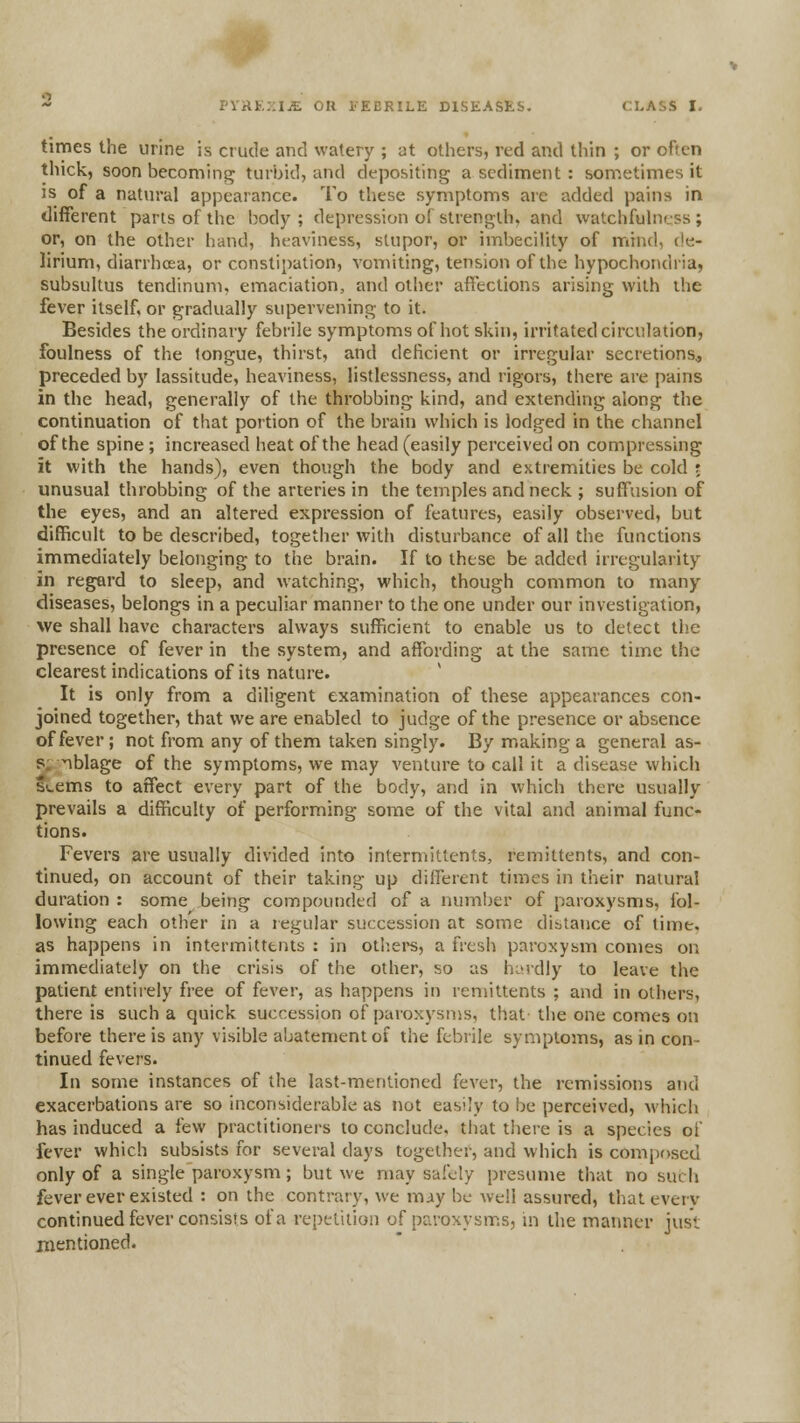 PYHtnliE OH I'EERILE DISEASES. CLASS I, times the urine is crude and watery ; at others, red and thin ; or often thick, soon becoming turbid, and depositing a sediment: sometimes it is of a natural appearance. To these symptoms are added pains in different parts of the body ; depression of strength, and watchfuhi'.ss ; or, on the other hand, heaviness, stupor, or imbecility of mind, de- lirium, diarrhoea, or constipation, vomiting, tension of the hypochondria, subsultus tendinum, emaciation, and other affections arising with the fever itself, or gradually supervening to it. Besides the ordinary febrile symptomsof hot skin, irritated circulation, foulness of the tongue, thirst, and deficient or irregular secretions, preceded by lassitude, heaviness, listlessness, and rigors, there are pains in the head, generally of the throbbing kind, and extending along the continuation of that portion of the brain which is lodged in the channel of the spine ; increased heat of the head (easily perceived on compressing it with the hands), even though the body and extremities be cold ; unusual throbbing of the arteries in the temples and neck ; suffusion of the eyes, and an altered expression of featin-es, easily observed, but difficult to be described, together with disturbance of all the functions immediately belonging to the brain. If to these be added irregularity in regard to sleep, and watching, which, though common to many diseases, belongs in a peculiar manner to the one under our investigation, we shall have chaiacters always sufficient to enable us to detect the presence of fever in the system, and affording at the same time the clearest indications of its nature. It is only from a diligent examination of these appearances con- joined together, that we are enabled to judge of the presence or absence of fever ; not from any of them taken singly. By making a general as- s. iblage of the symptoms, we may venture to call it a disease which Seems to affect every part of the body, and in which there usually prevails a difficulty of performing some of the vital and animal func- tions. Fevers are usually divided into intermittents, remittents, and con- tinued, on account of their taking up different times in their natural duration: some being compounded of a numljer of paroxysms, fol- lowing each other in a regular succession at some distance of time, as happens in intermittents : in oth.ers, a fresh paroxysm comes on immediately on the crisis of the other, so as hardly to leave the patient entirely free of fever, as happens in remittents ; and in others, there is such a quick succession of paroxysms, that the one comes on before there is any visible abatement of the febrile symptoms, as in con- tinued fevers. In some instances of the last-mentioned fever, the remissions atid exacerbations are so inconsiderable as not easily to be perceived, which has induced a few practitioners to conclude, that there is a species of fever which subsists for several days together, and which is composed only of a single paroxysm; but we may safely presume that no such fever ever existed : on the contrary, we miy be well assured, that every continued fever consists of a re[)elition of paroxysms, in the maimer just nientioned.