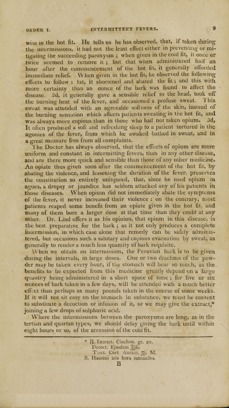 wise in the hot fit. He tells us he has observed, that, if taken during the intermissions, it had not the least effect either in preventing or mi- tigating the succeeding paroxysm ; when given in the cold fit, it once or tvvicc seemed to remove it ; but that when adminisieied half an hour after the commencement of the hot fit, it generally alToicled immediate relief. When given in the hot fit, he observed the following effects to follow : 1st, It shortened and abated the fit; and this with more certainty than an ounce of the bark was found to affect the disease. 2d, It generally gave a sensible relief to the head, took off the burning heat' of the fever, and occasioned a profuse sweat. 1 his sweat was attended with an agreeable softness of the skin, instead of the burning sensation vvhicli affects patients sweating in the hot fit, and •was always more copious than in those who had not taken opium. 3d, It often produced a sofi and refreshing sleep to a patient tortured in the agonies of the fever, from which he awaked bathed in sweat, and in a great measure free from all complaints. 'Jhe Doctor has always observed, that the effects of opium are more uniform and constant in intermitting fevers, than in any other disease, and are there more quick and sensible than those of any other medicine. An opiate thus given soon after the commencement of the hot fit, by abating the violence, and lessening the duration of the fever, preserves the coiisiiiulion so entirely uninjured, that, since he used opium m agues, a dropsy or jaundice has seldom attacked any of his patients in those diseases. When opium did not immediately abate the symptoms of the fever, it never increased their violence : on the conirary, most patients reaped some benefit from an opiate given in the hot fit; and many of them bore a larger dose at that time than ihey could at any other. Ur. Lind offers it as his opinion, that opium in this disease, is the best preparative for the bark ; as it not only produces a complete iiiiermission, in which case alone that remedy can be safely adminis- tered, but occasions such a salutary and cojjious evacuation by sweat, as generally to render a much less quantity of bark requisite. \\ hen we obtain an intermission, the Peruvian bark is to be given during the intervals, in large doses. One or two drachms of the pow- der may be taken every hour, if the stomach will bear so much, as the benefits to be expected from this medicine greatly depend on a large quantity being administered in a short space of time ; for five or six ounces of bark taken in a few days, will be attended with a much better eff ct than perhaps as many pounds taken in the course of some weeks. If it will not sit easy on the stomach in substance, we must be content to substitute a decoction or infusion of it, or we may give the extract,* joining a few drops of sulphuric acid. Where the intermissions between the paroxysms are long, as in the tertian and quartan types, we should delay giving the bark until within eight hours or so, of the accession of the cold fit. * R. Extract. Cinchon. gr. xv. Decoct. Ejusdem ^jfs. T::ict. Cort Aurant. ^j. M. ft. Haustus 2da bora sumendus. B