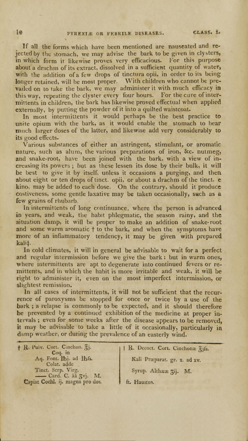 If all the forms which have been metuioned are nauseated and re- jected by the stomach, we may advise the bark to be given in clysters, in which form it likewise proves very efficacious. I'or this purpose about a drachm of its extract, dissolved in a sufficient quantity of water, with the addition of a few drops of tinctura opii, in order to iis being Ioniser retained, will be most proper. With children who cannot be pre- vailed on to lake the bark, we may administer it with much efficacy in this way, repeating the clyster every four hours. For the cure of inter- mittents in children, the bark has likewise proved effectual when applied externally, by putting the powder of it into a quilted waistcoat. In most intermittents it would perhaps be the best practice to unite opium with the bark, as it would enable the stomach to bear much larger doses of the latter, and likewise add very considerably to its good effi;cts. Various substances of either an astringent, stimulant, or aromatic nature, such as alum, the various preparations of iron, &c. nutmeg, and snake-root, have been joined with the bark, with a view of in- creasing its powers ; but as these lessen its dose by their bulk, it will be best to give it by itself unless it occasions a purging, and then about eight or ten drops of tinct. opii, or about a drachm of the tinct. e kino, may be added to each dose. On the contrary, should it produce costiveness, some gentle laxative may be taken occasionally, such as a few grains of rhubarb In intermittents of long continuance, where the person is advanced in years, and weak, tlie habit phlegmatic, the season rainy, and the situation damp, it will be proper to make an addition of snake-root and some warm aromatic t to the bark, and when the symptoms have more of an inflammatory tendency, it may be given with prepared kalit- In cold climates, it will in general be advisable to wait for a perfect and regular intermission before we give the bark: but in warm ones, where intermittents are apt to degenerate into continued fevers or re- mittents, and ill which the habit is more irritable and weak, it will be right to administer it, even on the most imperfect intermission, or slightest remission. In all cases of intermittents, it will not be sufficient that the recur- rence of paroxysms be stopped for once or twice by a use of the bark ; a relapse is commonly to be expected, and it should therefore be prevented by a continued exhibition of the medicine at proper in- tervals ; even for some weeks after the disease appears to be removed, it may be advisable to take a little of it occasionally, particularly in damp weather, or during the prevalence of an easterly wind. f R. Fulv. Cort. Cinchon. gj. Coq. in Aq. Font. ibj. ad tbfs. Colat. adde Tinct. Scrp. Virg. Card. C. aa ^vj. M. \ K. Decoct. Cort. Cinchona gjfs. Kali Prjeparat. gr. x. ad xv. Syrup. Altha:o£ gij. M.