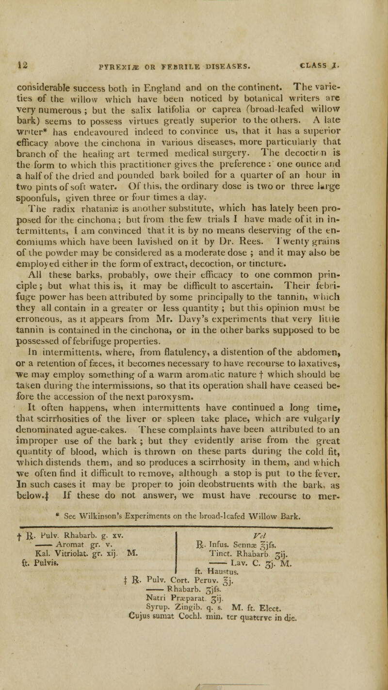 considerable success both in England and on the continent. The varie- ties of the willow which have been noticed by botanical writers are very numerous ; but the salix latifolia or caprea rbroad-leafed willov? bark) seems to possess virtues greatly superior to the others. A late writer* has endeavoured indeed to convince us, that it has a superior efficacy above the cinchona in various diseases, more particularly that branch of the healing art termed medical surgery. The decoctir n is the form to which this practitioner gives the preference : one ounce and a half of the dried and pounded bark boiled for a quarter of an hour in two pints of soft water. Of this, the ordinary dose is two or three liuge spoonfuls, given three or four times a day. The radix rhatanix is another substitute, which has lately been pro- posed for the cinchona; but from the few trials I have made of it in in- termittents, I am convinced that it is by no means deserving of the en- comiums which have been lavished on it by Dr. Rees. Twenty grains of the powder may be considered as a moderate dose ; and it may also be employed either in the form of extract, decoction, or tincture. AH these barks, probably, owe their efficacy to one common prin- ciple ; but what this is, it may be difficult to ascertain. Their febri- fuge power has been attributed by some principally to the tannin, which they all contain in a greater or less quantity ; but this opinion must be erroneous, as it appears from Mr. Davy's experiments that very litiie tannin is contained in the cinchona, or in the other barks supposed to be possessed of febrifuge properties. In inlermittents, where, from flatulency, a distention of the abdomen, or a retention of faeces, it becomes necessary to have recourse to laxatives, we may employ something of a warm aromatic nature f which should be taken during the intermissions, so that its operation shall have ceased be- fore the accession of the next paroxysm. It often happens, when intermittents have continued a long lime, that scirrhosities of the liver or spleen take place, which arc vulgaily denominated ague-cakes. These complaints have been attributed to an improper use of the bark ; but they evidently arise from the great quantity of blood, which is thrown on these parts during the cold fit, which distends them, and so produces a scirrhosity in them, and which we often find it difficult to remove, although a stop is put to the fever. In such cases it may be proper to join deobstruents with the bark, as below.:| If these do not answer, we must have recourse to nier- • See Wilkinson's Experiments on the hroad-leafed Willow Bark. ■}■ JJ. Fulv. Rhabarb. g. xv. . Aromat gr. v. Kal. Vitriolat. gr. xij. M. ft. Pulvis. R. Infus. SennjE ^jfs. Tinct. Rhabarb ^ij. Lav. C. 5J. M. ft. Haustus. t B- Pulv. Cort. Peruv. ^j. —— Rhabarb. ^jfs. Natri Praeparat. ^ij. Syrup. Zingib. q. s. M. ft. Elect. Cujus suniat Cochl. min. ler quaterve in die.