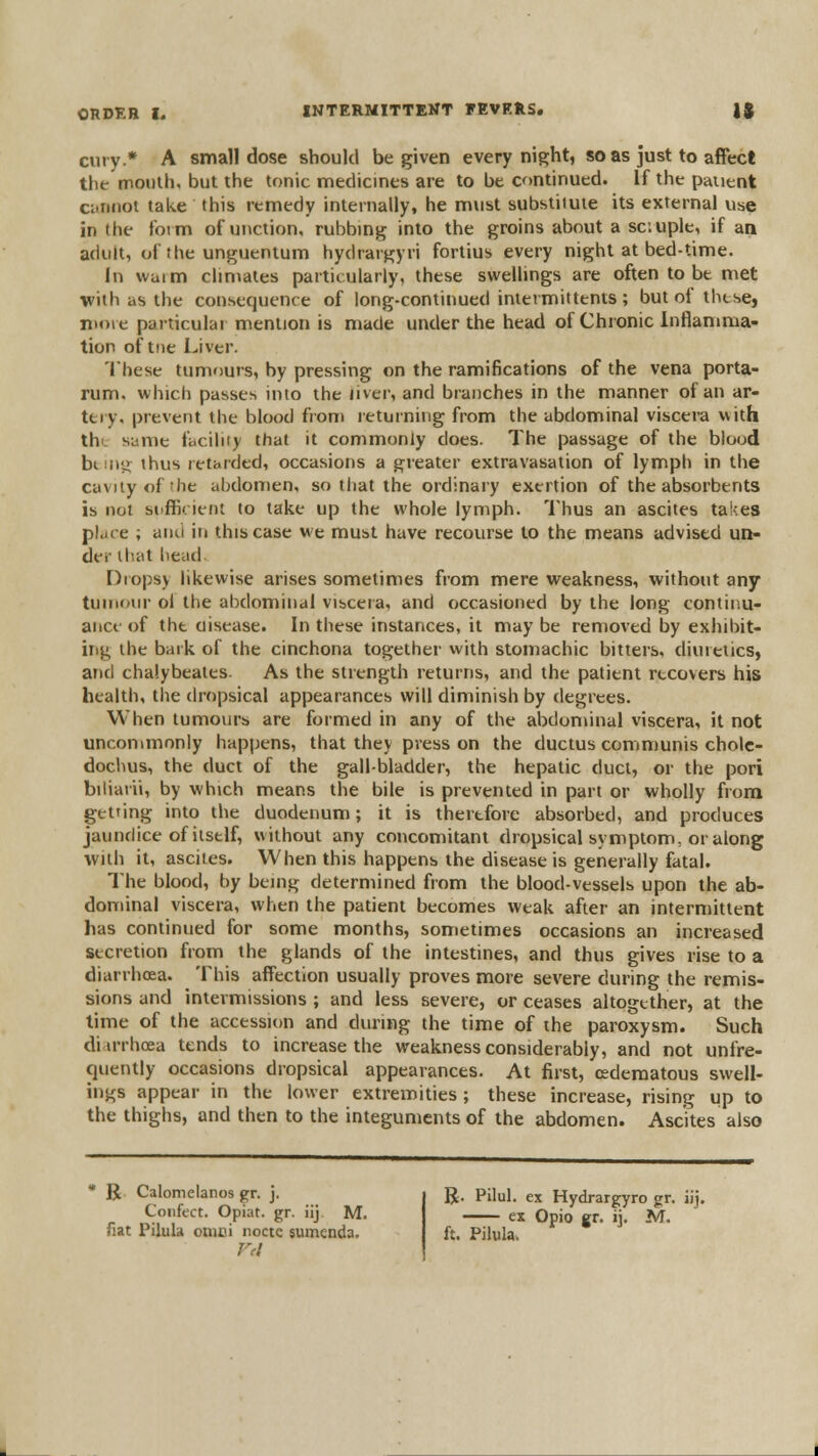 ciiry.* A small dose should be given every night, so as just to affect the mouth, but the tonic medicines are to be continued. If the pauent ciiiiiiot take this remedy internally, he must substitute its external use in the foim of unction, rubbing into the groins about a sc.uple, if an adult, of the unguentum hydrargyri fortius every night at bed-time. In waim chmates particularly, these sweUings are often to be met with as the consequence of long-continued iniermittents ; but of thtse, niore particular mention is made under the head of Chronic inflamma- tion of tiie Liver. 'Ihese tumours, by pressing on the ramifications of the vena porta- rum. which passes into the iiver, and branches in the manner of an ar- tery, prevent the blood from returning from the abdominal viscera uith tht same facility that it commonly does. The passage of the blood bisny; thus retarded, occasions a greater extravasation of lymph in the cavity of the abdomen, so tiiat the ordinary exertion of the absorbents is not si'ffii. ieot to take up the whole lymph. 'I'hus an ascites takes place ; and iti this case we must have recourse to the means advised un- der that head Diopsy likewise arises sometimes from mere weakness, without any tununir ol the abdominal visceia, and occasioned by the long contip.u- ance of the disease. In these instances, it may be removed by exhibit- irig the baik of the cinchona together with stomachic bitters, diuietics, and chalybeates. As the strength returns, and the patient recovers his health, the dropsical appearances will diminish by degrees. When tumours are formed in any of the abdonunal viscera, it not uncommnniy happens, that they press on the ductus communis cholc- dochus, the duct of the gall-bladder, the hepatic duct, or the pori biliatii, by which means the bile is prevented in part or wholly from getting into the duodenum; it is therefore absorbed, and produces jaundice of itself, without any concomitant dropsical symptom, or along with it, ascites. When this happens the disease is generally fatal. The blood, by being determined from the blood-vessels upon the ab- dominal viscera, when the patient becomes weak after an intermittent has continued for some months, sometimes occasions an increased secretion from the glands of the intestines, and thus gives rise to a diarrhoea. This affection usually proves more severe during the remis- sions and intermissions ; and less severe, or ceases altogether, at the lime of the accession and during the time of the paroxysm. Such diu'rhcea tends to increase the weakness considerably, and not unfre- quently occasions dropsical appearances. At first, cederaatous swell- ings appear in the lower extremities ; these increase, rising up to the thighs, and then to the integuments of the abdomen. Ascites also R. Calomeianos gr. j. Confect. Opiat. gr. iij. M. fiat Pilula onici noctc sumenda. R. Pilul. ex Hydrargyro gr. iij •—^ ex Opio gr. ij. M. ft. Pilula.