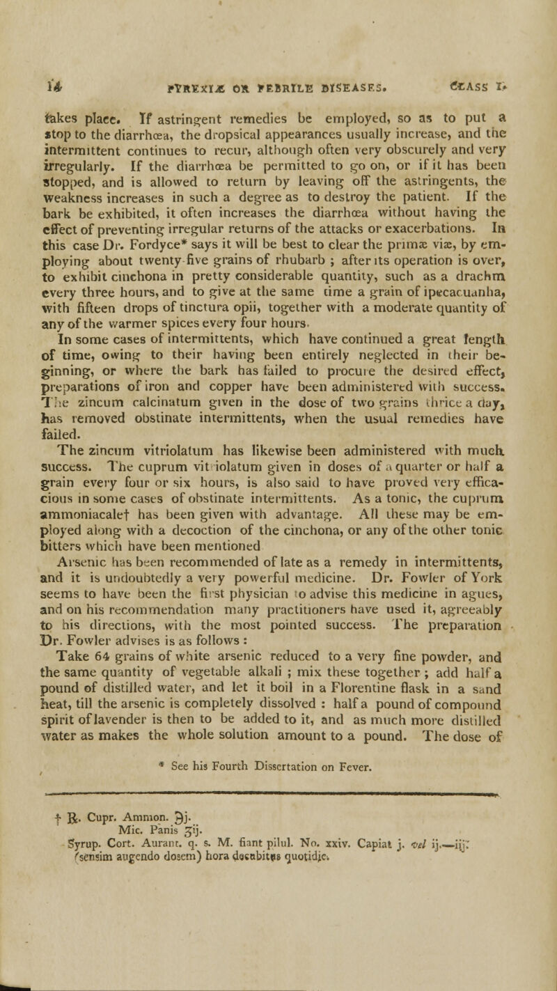 l'4r PtREXI^t 0* yEBRlLE MSEASES. tfCASS I» takes place. If astringent remedies be employed, so as to put a «top to the diarrhoea, the dropsical appearances usually increase, and tiie intermittent continues to recur, although often very obscurely and very irregularly. If the diarrhoea be permitted to goon, or if it has been stopped, and is allowed to return by leaving off the astringents, the weakness increases in such a degree as to destroy the patient. If the bark be exhibited, it often increases the diarrhoea without having the effect of preventing irregular returns of the attacks or exacerbations. In this case Dr. Fordyce* says it will be best to clear the primac viae, by em- ploying about twenty five grains of rhubarb ; after its operation is over, to exhibit cinchona in pretty considerable quantity, such as a drachm every three hours, and to give at the same time a grain of ip«cacuanha, with fifteen drops of tinctura opii, together with a moderate quantity of any of the v/armer spices every four hours- In some cases of intermittents, which have continued a great length of time, owing to their having been entirely neglected in their be- ginning, or where the bark has failed to procuie the desired effect, preparations of iron and copper have been administered with success. 7;:e zincum calcinatum given in the dose of two grains thrice a clay, has removed obstinate intermittents, when the usual remedies have failed. The zincum vitriolatum has likewise been administered with much success. The cuprum vit iolatum given in doses of a quarter or half a grain every four or six hours, is also said to have proved very effica- cious in some cases of obstinate intermittents. As a tonic, the cuprum ammoniacalet has been given with advantage. All these may be em- ployed along with a decoction of the cinchona, or any of the other tonic bitters which have been mentioned Arsenic has been recommended of late as a remedy in intermittents, and it is undoubtedly a vety powerful medicine. Dr. Fowler of York seems to have been the first physician to advise this medicine in agues, and on his recommendation many practitioners have used it, agreeably to his directions, witii the most pointed success. The preparation Dr. Fowler advises is as follows : Take 64 grains of white arsenic reduced to a very fine powder, and the same quantity of vegetable alkali ; mix these together; add half a pound of distilled water, and let it boil in a Florentine flask in a sand heat, till the arsenic is completely dissolved : half a pound of compound spirit of lavender is then to be added to it, and as much more distilled water as makes the whole solution amount to a pound. The dose of • See his Fourth Dissertation on Fever. f R. Cupr. Amnion. 9j. Mic. Panis jij. Syrup. Cort. Auraiu. q. s. M. fiant pilul. No. xxiv. Capiat j. -vel ij.—iii.' /'sensim augeado dosem) hora dscabitiia guotidjc.