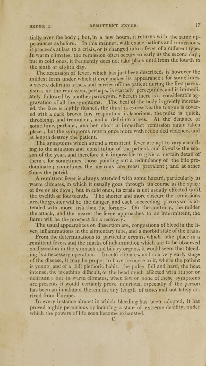 tially over the body ; but, in a few hours, it returns with the same ap- pearances as before. In this manner, with exacerbations and remissions, i't proceeds at last to a crisis, or is changed into a fever of a ditferent type. In warm cfimutes, the remission often occurs so early as the seconu day ; but in coid ones, it frequently does not take place until from the fourth to the sixth or eighth day. The accession of fever, which has just been described, is however the mildest form under which it ever makes its appearance ; for sometimes a severe delirium arises, and carries off the patient during the first parox- ysm ; or the remission, perhaps, is scarcely perceptible, and is immedi- ately followed by another paroxysm, wherein there is a considerable ag- gravation of all the symptoms. The heat of the body is greatly increas- ed, the face is highly flushed, the thirst is excessive, the tongue is cover- ed with a dark brown fur, respiration is laborious, the pulse is quick, throbbing, and tremulous, and a delirium arises. At the distance of some time, perhaps, another short or imperfect remission again takes place ; but the symptoms return once more with redoubled violence, and at length destroy the patient. The symptoms which attend a remittent fever are apt to vary accord- ing to the situation and constitution of the patient, and likewise the sea- son of the year, and therefore it is impossible to give a certain detail of them ; lor sometimes those pointing out a redundancy of the bile pre- dominate ; sometimes the nervous are most prevalent; and at other times the putrid. A remittent fever is always attended with some hazard, particularly in warm cliinates, in which it usually goes through its course in the space of five or six days ; but in cold ones, its crisis is not usually effected until the twelfth or fourteenth. The shorter and more obscure the remissions are, the greater will be the danger, and each succeeding paroxysm is at- tended with more risk than the former. On the contrary, the milder the attack, and the nearer the fever approaches to an intermittent, the fairer will be the prospect for a recovery. The usual appearances on dissection are, congestions of blood in the li- ver, inflammations in the alimentary tube, and a morbid state of the brain. From the determinations to particular organs, which take place in a remittent fever, and the marks of inflammation which are to be observed on dissection in the stomach and biliary organs, it would seem that bleed- ing is a necessary operation. In cold climates, and in a very early stage of the disease, it may be proper to have recourse to it, where the patient is young and of a full plethoric habit, the pulse full and hard, the heat intense, the breathing difficult, or the head much affected with stupor or delirium ; but in warm climates, when few or none of these symptoms are present, it would certainly prove injurious, especially if the person has been an inhabitant therein for any length of time, and not lately ar- rived from Europe. In every instance almost in which bleeding has been adopted, it has proved highly pernicious by inducing a state of extreme debility, under which the powers of life soon become exhausted. C