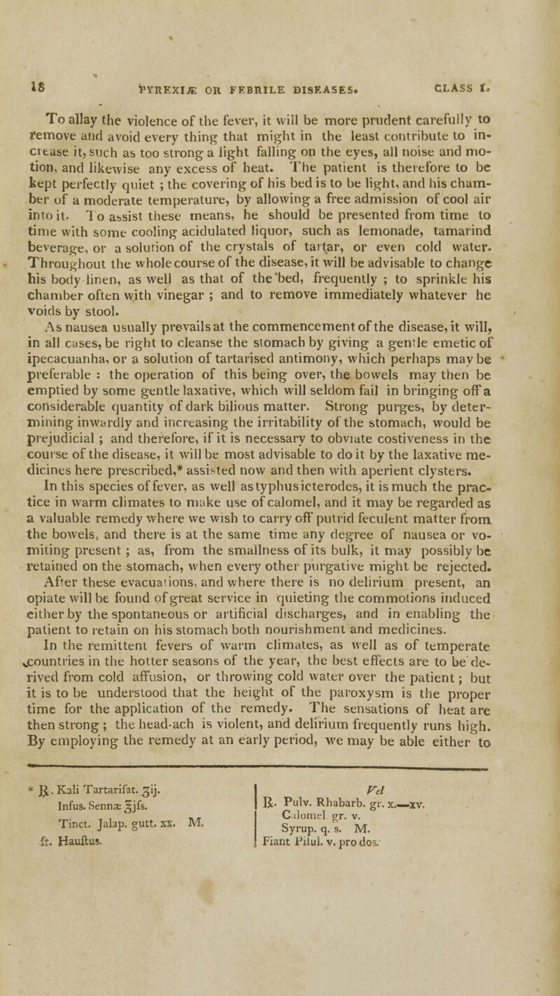 To allay the violence of the fever, it will be more prudent carefully to remove and avoid every thini^ that might in the least contribute to in- crease it, such as too strong a light falling on the eyes, all noise and mo- tion, and likewise any excess of heat. The patient is therefore to be tept perfectly quiet ; the covering of his bed is to be light, and his cham- ber of a moderate temperature, by allowing a free admission of cool air into it. To assist these means, he should be presented from time to time with some cooling acidulated liquor, such as lemonade, tamarind beverage, or a solurion of the crystals of tartar, or even cold water. Throughout the whole course of the disease, it will be advisable to change his body linen, as well as that of the bed, frequently ; to sprinicle his chamber often with vinegar ; and to remove immediately whatever he voids by stool. As nausea usually prevailsat the commencement of the disease, it will, in all cases, be right to cleanse the stomach by giving a genrle emetic of ipecacuanha, or a solution of tartarised antimony, which perhaps maybe preferable : the operation of this being over, the bowels may then be emptied by some gentle laxative, which will seldom fail in bringing off a considerable quantity of dark bilious matter. Strong purges, by deter- mining inwyrdiy and increasing the irritability of the stomach, would be prejudicial; and therefore, if it is necessary to obviate costiveness in the course of the disease, it will be most advisable to do it by the laxative me- dicines here prescribed,* assisted now and then with aperient clysters. In this species of fever, as well astyphusicterodes, it is much the prac- tice in warm climates to make use of calomel, and it may be regarded as a valuable remedy where we wish to carry off putrid feculent matter from the bowels, and there is at the same time any degree of nausea or vo- miting present; as, from the smallness of its bulk, it may possibly be I'etained on the stomach, when every other purgative might be rejected. After these evacuanons. and where there is no delirium present, an opiate will be found of great service in quieting the commotions induced cither by the spontaneous or artificial discharges, and in enabling the patient to retain on his stomach both nourishment and medicines. In the remittent fevers of warm climates, as well as of temperate vCountries in the hotter seasons of the year, the best effects are to be de- rived from cold affusion, or throwing cold water over the patient; but it is to be understood that the height of the paroxysm is the proper time for the application of the remedy. The sensations of heat are then strong ; the head-ach is violent, and delirium frequently runs high. By employing the remedy at an early period, we may be able either to * J^. Kali Tartarifac. gij. Infus. Sennae ^jfs. Tinct. Jalap, gutt. xx. M. R. Pulv. Rhabarb. gr. x.—xv. C iloniel gr. v. Syrup, q. s. M.