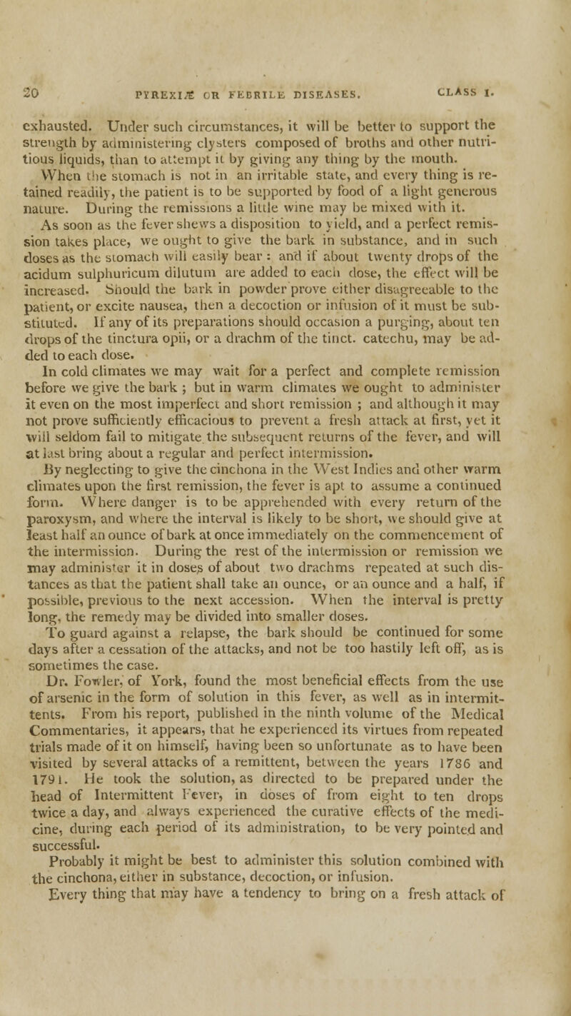 exhausted. Under such circumstances, it will be better to support the strength by acimniistering clysters composed of broths and other nutri- tious liquids, than to attempt it by giving any thing by the mouth. When t!ie stomach is not in an irritable state, and every thing is re- tained readily, the patient is to be supported by food of a light generous nature. During the remissions a little wine may be mixed with it. As soon as the fever shews a disposition to yield, and a perfect remis- sion takes place, we ought to give the bark, in substance, and in such doses as the stomach will easily bear : and if about twenty drops of the acidum sulphuricum dilutum are added to each dose, the efiect will be increased. Should the bark in powder prove either disagreeable to the patient, or excite nausea, then a decoction or infusion of it must be sub- stituted. If any of its preparations should occasion a purging, about ten drops of the tinctura opii, or a drachm of the tinct. catechu, may be ad- ded to each dose. In cold climates we may wait for a perfect and complete remission before vve give the bark ; but in warm climates we ought to administer it even on the most imperfeci and short remission ; and although it may not prove sufficiently efficacious to prevent a fresh attack at first, yet it will seldom fail to mitigate the subsequent returns of the fever, and will at last bring about a regular and perfect intermission. By neglecting to give the cinchona in the West Indies and other warm climates upon the first remission, the fever is apt to assume a continued form. Where danger is to be apprehended with every return of the paroxysm, and where the interval is likely to be short, we should give at least half an ounce of bark at once immediately on the commencement of the intermission. During the rest of the intermission or remission we may administer it in dose? of about two drachms repeated at such dis- tances as that the patient shall take an ounce, or an ounce and a half, if possible, previous to the next accession. When the interval is pretty long, the remedy may be divided into smaller doses. To guard against a relapse, the bark should be continued for some days after a cessation of the attacks, and not be too hastily left off, as is sometimes the case. Dr. Fowler, of York, found the most beneficial effects from the use of arsenic in the form of solution in this fever, as well as in intermit- tents. From his report, published in the ninth volume of the Medical Commentaries, it appears, that he experienced its virtues from repealed trials made of it on himself, having been so unfortunate as to have been visited by several attacks of a remittent, between the years 1785 and 1791. He took the solution, as directed to be prepared under the head of Intermittent Fever, in doses of from eight to ten drops twice a day, and always experienced the curative effects of the medi- cine, during each period of its administration, to be very pointed and successful. Probably it might be best to administer this solution combined with the cinchona, either in substance, decoction, or infusion. Every thing that may have a tendency to bring on a fresh attack of