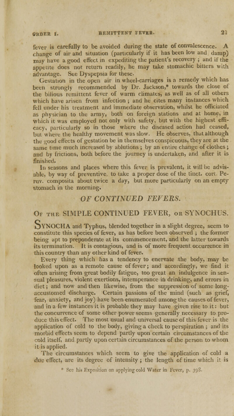 fever is carefully to be avoided during the state of convalescence. A change of air and situation (particularly if it has been low and damp) may have a good effect in expediting the patient's recovery ; and if the appetite does not return readily, he may take stomachic bitters with advantage. See Dyspepsia for these- Gestation in the open air in wheel-carriages is a remedy which has been strongly recommended by Dr. Jackson,* towards the close of the bilious remittent fever of warm chmaies, as well as of all others which have arisen from infection ; and he cites many instances which fell under his treatment and immediate observation, whilst he officiated as physician to the army, both on foreign stations and at home, in which it was employed not only with safety, but with the highest effi- cacy, particularly so in those where the diseased action had ceased, but where the healthy movement was slow. He observes, thai although the s'ood effects of gestation be in themselves conspicuous, they are at the same time much increased by ablutions ; by an entire change of clothes; and by frictions, both before the journey is undertaken, and after it is finished. In seasons and places where this fever is prevalent, it will be advis- able, by way of preventive, to take a proper dose of the tinct. cort. Pe- ruv. composita about twice a day, but more particularly on an empty stomach in the morning. OF CONTINUED FEVERS. Of the simple CONTINUED FEVER, or SYNOCHUS. OYNOCH A and Typhus, blended together in a slight degree, seem to constitute this species of fever, as has before been observed ; the former being apt to preponderate at its commencement, and the latter towards its termination. It is contagious, and is of more frequent occurrence in this country than any other kind of fever. Every thing which has a tendency to enervate the body, may be looked upon as a remote cause of fever; and accordingly, we find it often arising from great bodily fatigue, too great an indulgence in sen- sual pleasures, violent exertions, intemperance in drinking, and errors in diet; and now and then likewise, from the suppression of some long- accuslorned discharge. Certain passions of the mind (such as grief, fear, anxiety, and joy) have been enumerated among the causes of fever, and in a few instances it is probable they may have given rise to it: but the concurrence of some other power seems generally necessary to pro- duce this effect. The most usual and universal cause of this fever is the application of cold to the body, giving a check to perspiration ; and its morbid effects seem to depend partly upon certain circumstances of the cold itself, and partly upon certain circumstances of the person to whom it is applied. The circumstances which seem to give the application of cold a due effect, are its degree of intensity ; the length of time which it is * Sec his Exposition on applying cold Water in Fever, p. 39S.