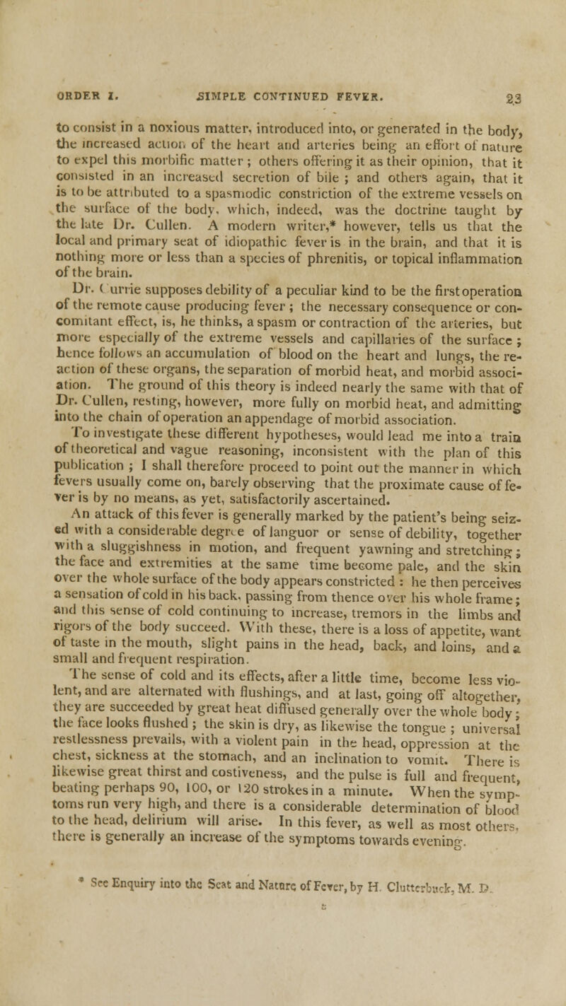 to consist in a noxious matter, introduced into, or generated in the body, the increased aclior. of the heart and arteries being an efioit ot nature to expel this moi bific matter ; others offering it as their opinion, that it consisted in an increaseil secretion of biie ; and others again, that it is to be attributed to a spasmodic constriction of the extreme vessels on the surface of the body, which, indeed, was the doctrine taught by the late I^r. Cullen. A modern writer,* however, tells us that the local and primary seat of idiopathic fever is in the brain, and that it is nothing more or less than a species of phrenitis, or topical inflammation of the brain. Dr. ( unie supposes debility of a peculiar kind to be the first operation of the remote cause producing fever ; the necessary consequence or con- comitant effect, is, he thinks, a spasm or contraction of the arteries, but more especially of the extreme vessels and capillaries of the surface ; hence follows an accumulation of blood on the heart and lungs, the re- action of these organs, the separation of morbid heat, and morbid associ- ation. The ground of this theory is indeed nearly the same with that of Dr. Cullen, resting, however, more fully on morbid heat, and admitting into the chain of operation an appendage of morbid association. To investigate these different hypotheses, would lead me into a traia of theoretical and vague reasoning, inconsistent with the plan of this publication ; 1 shall therefore proceed to point out the manner in which fevers usually come on, barely observing that the proximate cause of fe« ver is by no means, as yet, satisfactorily ascertained. An attack of this fever is generally marked by the patient's being seiz- ed with a considerable degree of languor or sense of debihty, together with a sluggishness in motion, and frequent yawning and stretching; the face and extremities at the same time become pale, and the skin over the whole surface of the body appears constricted : he then perceives a sensation of cold in his back, passing from thence over his whole frame; and this sense of cold continuing to mcrease, tremors in the limbs and rigors of the body succeed. With these, there is a loss of appetite, want of taste in the mouth, slight pains in the head, back, and loins, and a small and frequent respiration. The sense of cold and its effects, after a little time, become less vio- lent, and are alternated with flushings, and at last, going off altogether, they are succeeded by great heat diff'used generally over the whole body; the face looks flushed ; the skin is dry, as likewise the tongue ; universal restlessness prevails, with a violent pain in the head, oppression at the chest, sickness at the stomach, and an inclination to vomit. There is likewise great thirst and costiveness, and the pulse is full and frequent beating perhaps 90, 100, or 120 strokes in a minute. When the symp- toms run very high, and there is a considerable determination of blood to the head, delirium will arise. In this fever, as well as most others, there is generally an increase of the symptoms towards evenin-. ' See Enquiry into the Seat and Natnrc of Fcrer.by H. Cluttcrb«ck, M. D.