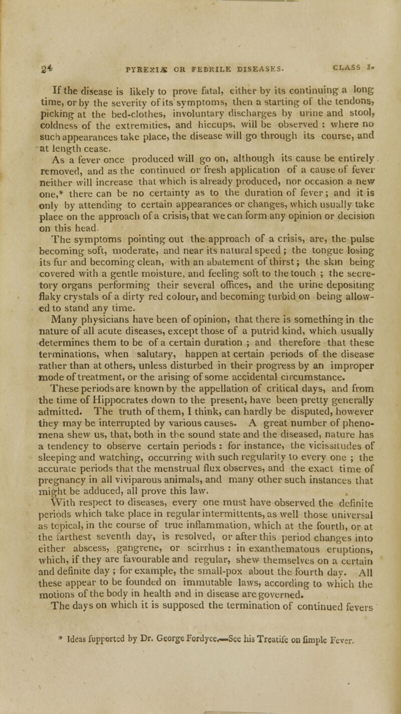 If the disease is likely to prove fatal, either by its continuint^ a long time, or by the severity of its symptoms, then a starling of the tendons, picking at the bed-clothes, involuntary discharges by urine and stool, coldness of the extremities, and hiccups, will be observed : where no sucT appearances take place, the disease will go through its course, and at length cease. As a fever once produced will go on, although its cause be entirely, removed, and as the continued or fresh application of a cause of fever neither will increase that which is already produced, nor occasion a new one,* there can be no certainty as to the duration of fever; and it is only by attending to certain appearances or changes, which usually take place on the approach of a crisis, that we can form any opinion or decision on this head. The symptoms pointing out the approach of a crisis, are, the pulse becoming soft, moderate, and near its natural speed ; the tongue losing its fur and becoming clean, with an abatement of thirst; the skin being covered with a gentle moisture, and feeling soft to tiie touch ; the secre- tory organs performing their several offices, and the urine depositing flaky crystals of a dirty red colour, and becoming turbid on being allow- ed to stand any time. Many physicians have been of opinion, that there is something in the nature of all acute diseases, except those of a putrid kind, which usually determines them to be of a certain duration ; and therefore that these terminations, when salutary, happen at certain periods of the disease rather than at others, unless disturbed in their progress by an improper mode of treatment, or the arising of some accidental circumstance. These periods are known by the appellation of critical days, and from the time of Hippocrates down to the present, have been pretty generally admitted. The truth of them, I think, can hardly be disputed, however they may be interrupted by various causes. A great number of pheno- mena shew us, that, both in the sound state and the diseased, nature has a tendency to observe certain periods : for instance, the vicissitudes of sleeping and watching, occurring with such regularity to every one ; the accurate periods that the menstrual flux observes, and the exact time of pregnancy in all viviparous animals, and many other such instances that might be adduced, all prove this law. With respect to diseases, every one must have observed the definite periods which take place in regular intermittents, as well those universal as topical, in the course of true inflammation, which at the fourth, or at the farthest seventh day, is resolved, or after this period changes into either abscess, gangrene, or scirrhus : in exanthematous eruptions, which, if they are favourable and regular, shew themselves on a certain and definite day ; for example, the small-pox about the fourth day. All these appear to be founded on immutable laws, according to which the motions of the body in health and in disease are governed. The days on which it is supposed the termination of continued fevers » Ideas fupportsd by Dr. George Fordyce*—See hisTrcatife on fimple Fever.