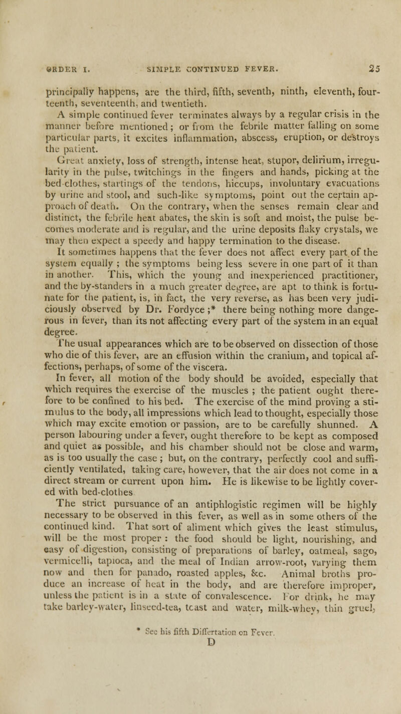 principally happens, are the third, fifth, seventh, ninth, eleventh, four- teenth, seventeenth, and twentieth. A simple conlinued fever terminates always by a regular crisis in the manner before mentioned; or from ihe febrile matter falling on some particular parts, it excites inflammation, abscess, eruption, or destroys the patient. Great anxiety, loss of strength, intense heat, stupor, delirium, irregu- larity in the pulse, twitchings in the fingers and hands, picking at the bed clothes, starlings of the tendons, hiccups, involuntary evacuations by urine and stool, and such-like symptoms, point out the certain ap- proach of death. On the contrary, when the senses remain clear and distinct, the febrile heat abates, the skin is soft and moist, the pulse be- comes moderate and is regular, and the urine deposits flaky crystals, we may then expect a speedy and happy termination to the disease. It sometimes happens that the fever does not affect every part of the system equally ; the symptoms being less severe in one part of it than in another. This, which the young and inexperienced practitioner, and the by-standers in a much greater degree, are apt to think is fortu- nate for the patient, is, in fact, the very reverse, as has been very judi- ciously observed by Dr. P'ordyce ;* there being nothing more dange- rous in fever, than its not affecting every part of the system in an equal degree. The usual appearances which are to be observed on dissection of those who die of this fever, are an effusion within the cranium, and topical af- fections, perhaps, of some of the viscera. In fever, all motion of the body should be avoided, especially that which requires the exercise of the muscles ; the patient ought there- fore to be confined to his bed. The exercise of the mind proving a sti- mulus to the body, all impressions which lead to thought, especially those which may excite emotion or passion, are to be carefully shunned. A person labouring under a fever, ought therefore to be kept as composed and quiet as possible, and his chamber should not be close and warm, as is too usually the case ; but, on the contrary, perfectly cool and suffi- ciently ventilated, taking care, however, that the air does not come in a direct stream or current upon him. He is likewise to be lightly cover- ed with bed-clothes The strict pursuance of an antiphlogistic regimen will be highly- necessary to be observed in this fever, as well as in some others of the continued kind. That sort of aliment which gives the least stimulus, will be the most proper : the food should be light, nourishing, and easy of digestion, consisting of preparations of barley, oatmeal, sago, vermicelli, tapioca, and the meal of Indian arrow-root, varying them now and then for panado, roasted apples, &c. Animal broths pro- duce an increase of heat in the body, and are therefore improper, unless the patient is in a sl:ite of convalescence. 1 or drink, he may take barley-wuler, linseed-tea, toast and water, milk-whey, thin gruel, • See his fifth Differtation on Fever. D