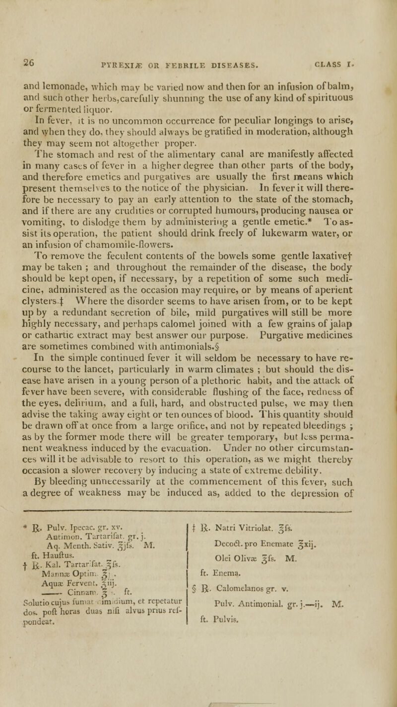 and lemonade, which may be varied now and then for an infusion of balm, and such other herbs,carefully shunning the use of any kind of spirituous or fermented liquor. In fever, it is no uncommon occurrence for peculiar longings to arise, and \yhen they do. they should always be gratified in moderation, although they may seem not altogether proper. The stomach and rest of the alimentary canal are manifestly affected in many cases of fever in a higher degree than other parts of the body, and therefore emetics and purgatives are usually the first means which present themselves to the notice of the physician. In fever it will there- fore be necessary to pay an early attention to the state of the stomach, and if there are any crudities or corrupted humours, producing nausea or vomiting, to dislodge them by administering a gentle emetic* To as- sist its operation, the patient should drink freely of lukewarm water, or an infusion of chamomile-flowers. To remove the feculent contents of the bowels some gentle laxativef may be taken ; and throughout the remainder of the disease, the body should be kept open, if necessary, by a repetition of some such medi- cine, administered as the occasion may require, or by means of aperient clysters-l VVhere the disorder seems to have arisen from, or to be kept up by a redundant secretion of bile, mild purgatives will still be more highly necessary, and perhaps calomel joined with a few grains of jalap or cathartic extract may best answer our purpose. Purgative medicines are sometimes combined with antimonials.§ In the simple continued fever it will seldom be necessary to have re- course to the lancet, particularly in warm climates ; but should the dis- ease have arisen in a young person of a plethoric habit, and the attack of fever have been severe, with considerable flushing of the face, redness of the eyes, delirium, and a full, hard, and obstructed pulse, we may then advise the taking away eight or ten ounces of blood. This quantity should be drawn off at once from a large orifice, and not by repeated bleedings ; as by the former mode there will be greater temporary, but Lss perma- nent weakness induced by the evacuation. Under no other circumstan- ces will it be advisable to resort to this operation, as we might thereby occasion a slower recovery by inducing a state of extreme debility. By bleeding unnecessarily at the commencement of this fever, such a degree of weakness may be induced as, added to the depression of * Jt, Pulv. Ipecac, gr. xv. Antinion. Turtarifat. gr.j. Aq. Menth. Sativ. ^jfs. M. ft. Hauftus. ■)• 1^. Kal. TartarTat.^^fs. Mannre Optln. J; . Aqux Fervent. _^iij. - Cinnani. ^ ■ ft. Solutiocujus fumat , itnoium, et rcpctatur dos. poft horas duas nifi alvus pnus rtl- pondeat. I IJ. Natri Vitriolat. §fs. Decodt. pro Enematc ^xij. Olei Olivs 5fs. M. ft. Enema. § R. Calomelanos gr. v. Pulv. Antimonial. gr. j.—ij. M. ft. Pulvis.