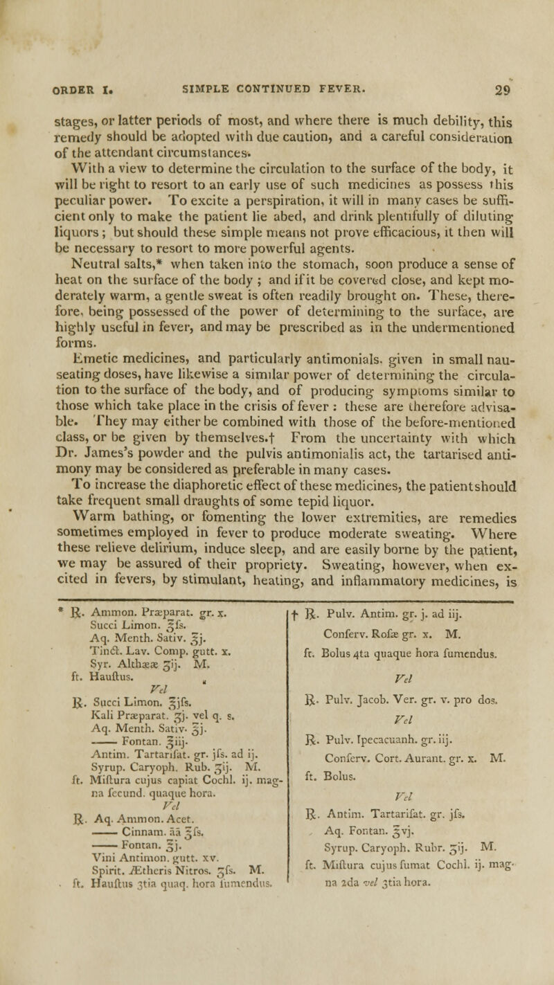 stages, or latter periods of most, and where there is much debility, this remedy should be adopted with due caution, and a careful consideration of the attendant circumstances. With a view to determine the circulation to the surface of the body, it will be right to resort to an early use of such medicines as possess this peculiar power. To excite a perspiration, it will in many cases be suffi- cient only to make the patient lie abed, and drink plentifully of diluting liquors ; but should these simple means not prove efficacious, it then will be necessary to resort to more powerful agents. Neutral salts,* when taken into the stomach, soon produce a sense of heat on the surface of the body ; and if it be covertd close, and kept mo- derately warm, a gentle sweat is often readily brought on. These, there- fore, being possessed of the power of determining to the surface, are highly useful in fever, and may be prescribed as in the undermentioned forms. Emetic medicines, and particularly antimonials. given in small nau- seating doses, have likewise a similar power of determining the circula- tion to the surface of the body, and of producing sympioms similar to those which take place in the crisis of fever : these are therefore advisa- ble. They may either be combined with those of the before-mentior.ed class, or be given by themselves.f From the uncertainty with which Dr. James's powder and the pulvis antimonialis act, the tartarised anti- mony may be considered as preferable in many cases. To increase the diaphoretic effect of these medicines, the palientshould take frequent small draughts of some tepid liquor. Warm bathing, or fomenting the lower extremities, are remedies sometimes employed in fever to produce moderate sweating. Where these relieve delirium, induce sleep, and are easily borne by the patient, we may be assured of their propriety. Sweating, however, when ex- cited in fevers, by stimulant, heating, and inflammatory medicines, is IJ. Ammon. Prseparat. gr. x. Succi Limon. ^^fs. Aq. Menth. Sativ. ^j. Tin<51:. Lav. Comp. gutt. x. Syr. Alihxx jij. M. ft. Hauftus. , ]jt. Succi Limon. ^^jfs. Kali Praeparat. ^j. vel q. s. Aq. Menth. Sativ- 5]. Fontan. ^iiy Antim. Tartanfat. gr. jfs. ad ij. Syrup. Caryoph. Rub. ^ij. M. ft. Miftura cujus capiat Cochl. ij. mag- na fecund, quaque hora. R. Aq. Ammon. Acet. Cinnam. Tut '^[s. Fontan. 3J. Vini Antimon. gutt. xv. Spirit. Athens Nitros. gfs. M. ft. Hauftus 3tia qunq. hora fumfndus. f R. Pulv. Antim. gr. j. ad iij. Conferv. Rofse gr. x, M. ft. Bolus 4ta quaque hora fumendus. R. Pulv. Jacob. Ver. gr. v. pro dos. Fel R. Pulv. Ipecacuanh. gr. iij. Conferv. Cort. Aurant. gr. x. M. ft. Bolus. IJ. Antim. Tartarifat. gr. jfs. Aq. Fontan. ^vj. Syrup. Caryoph. Ruhr. ^ij. M. ft. Miftura cujus fumat Cochl. ij. mag- na 2da I'll uh\ hora.