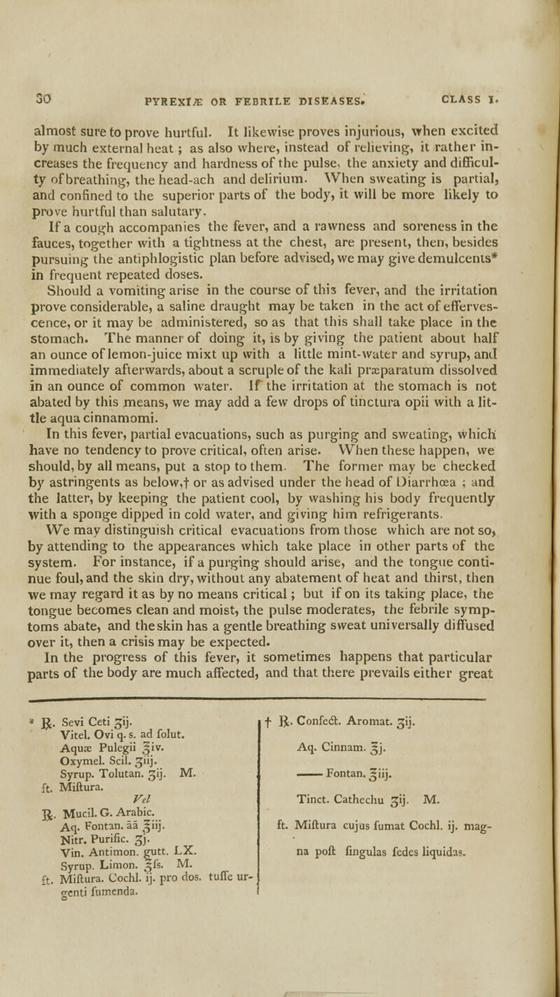 almost sure to prove hurtful. It likewise proves injurious, when excited by much external heat; as also where, instead of relieving, it rather in- creases the frequency and hardness of the pulse, the anxiety and difficul- ty of breathing, the head-ach and delirium. When sweating is partial, and confined to the superior parts of the body, it will be more likely to prove hurtful than salutary. If a cough accompanies the fever, and a rawness and soreness in the fauces, together with a tightness at the chest, are present, then, besides pursuing the antiphlogistic plan before advised, we may give demulcents* in frequent repeated doses. Should a vomiting arise in the course of this fever, and the irritation prove considerable, a saline draught may be taken in the act of efferves- cence, or it may be administered, so as that this shall take place in the stomach. The manner of doing it, is by giving the patient about half an ounce of lemon-juice mixt up with a little mint-water and syrup, and immediately afterwards, about a scruple of the kali praeparatum dissolved in an ounce of common water. If the irritation at the stomach is not abated by this means, we may add a few drops of tinctura opii with a lit- tle aqua cinnamomi. In this fever, partial evacuations, such as purging and sweating, vvhich have no tendency to prove critical, often arise. When these happen, we should, by all means, put a stop to them. The former may be checked by astringents as below,t or as advised under the head of Oiarrhoea : and the latter, by keeping the patient cool, by washing his body frequently with a sponge dipped in cold water, and giving him refrigerants. We may distinguish critical evacuations from those which are not so, by attending to the appearances which take place in other parts of the system. For instance, if a purging should arise, and the tongue conti- nue foul, and the skin dry, without any abatement of heat and thirst, then we may regard it as by no means critical; but if on its taking place, the tongue becomes clean and moist, the pulse moderates, the febrile symp- toms abate, and the skin has a gentle breathing sweat universally diffused over it, then a crisis may be expected. In the progress of this fever, it sometimes happens that particular parts of the body are much affected, and that there prevails either great M. ^. Sevi Ceti jij. VJtel. Ovi q. s. ad folut. Aquae Pulegii ^iv. Oxymel. Scil. ^iij. Syrup. Tolutan. gij, ft. Miftura. Vel JJ. Mucil. G. Arabic. Aq. Fontan. aa ^^iij. Nitr. Purific. 5J. Vin. Antimon. gutt. LX. Syrup. Limon. 5fs. M. ft. Miftura. Cochl. ij. pro dos. tuffe ur- gent) fumenda. f R. Confedt. Aromat. gij. Aq. Cinnam. ^j. —— Fontan. ^iij. Tinct. Cathechu jij. M. ft. Miftura cujus fumat Cochl. ij. mag- na poft fingulas fedes liquidas.