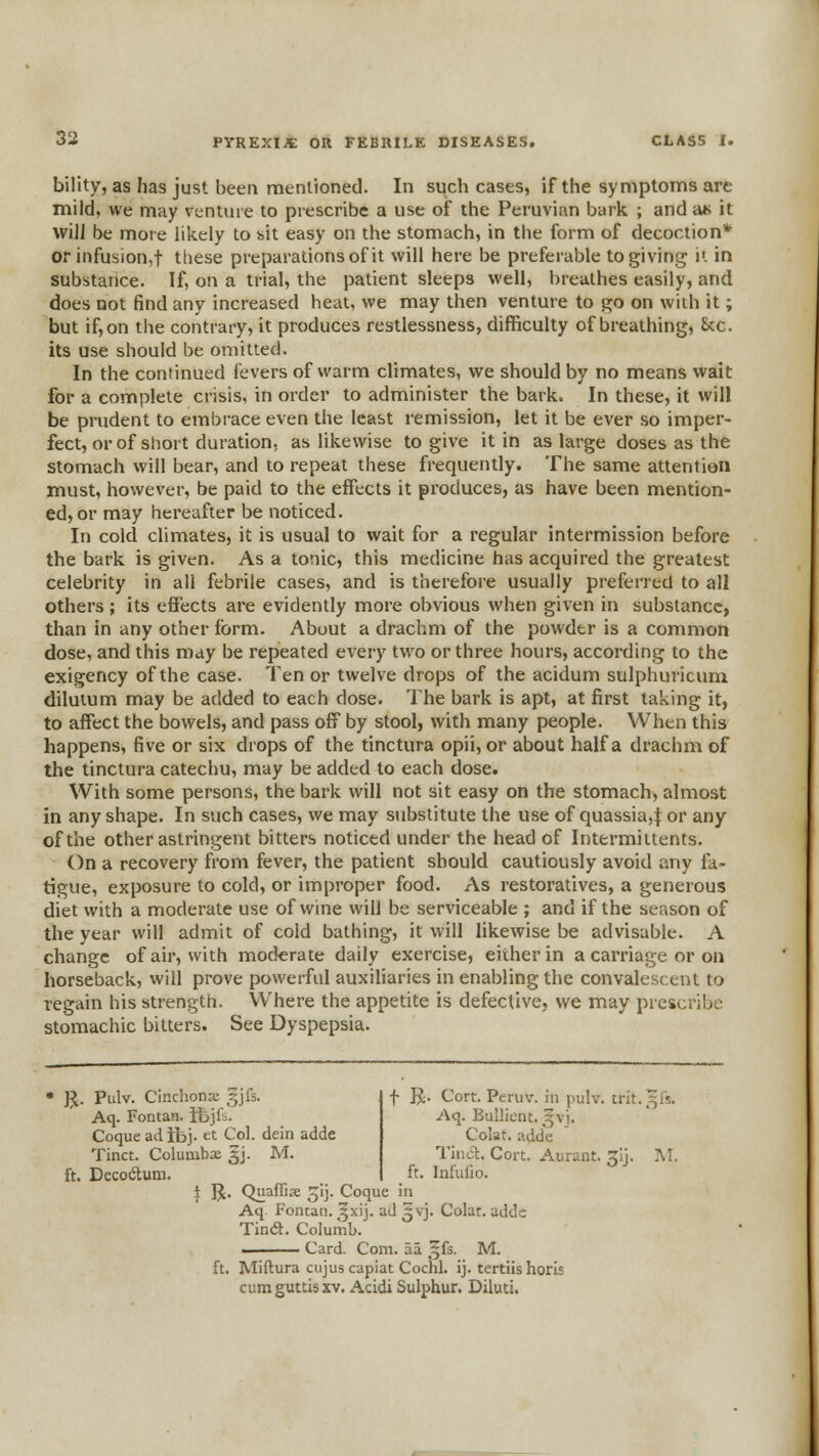 bility, as has just been raenlioned. In such cases, if the symptoms are mild, we may venture to prescribe a use of the Peruvian bark ; and at> it will be more likely to bit easy on the stomach, in the form of decoction* or infusion,t these preparations of it will here be preferable to giving it in substance. If, on a trial, the patient sleeps well, l)reathes easily, and does not find any increased heat, we may then venture to go on with it; but if, on the contrary, it produces restlessness, difficulty of breathing, &c. its use should be omitted. In the continued fevers of warm climates, we should by no means wait for a complete crisis, in order to administer the bark. In these, it will be prudent to embrace even the least remission, let it be ever so imper- fect, or of short duration, as likewise to give it in as large doses as the stomach will bear, and to repeat these frequently. The same attention must, however, be paid to the effects it produces, as have been mention- ed, or may hereafter be noticed. In cold climates, it is usual to wait for a regular intermission before the bark is given. As a tonic, this medicine has acquired the greatest celebrity in all febrile cases, and is therefore usually preferred to all others ; its efi'ects are evidently more obvious when given in substance, than in any other form. About a drachm of the powder is a common dose, and this may be repeated every two or three hours, according to the exigency of the case. Ten or twelve drops of the acidum sulphuricum dilutum may be added to each dose. The bark is apt, at first taking it, to affect the bowels, and pass off by stool, with many people. When this happens, five or six drops of the tinctura opii, or about half a drachm of the tinctura catechu, may be added to each dose. With some persons, the bark will not sit easy on the stomach, almost in any shape. In such cases, we may substitute the use of quassia,:}: or any of the other astringent bitters noticed under the head of Intermiltents. On a recovery from fever, the patient should cautiously avoid any fa- tigue, exposure to cold, or improper food. As restoratives, a generous diet with a moderate use of wine will be serviceable ; and if the season of the year will admit of cold bathing, it will likewise be advisable. A change of air, with moderate daily exercise, either in a carriage or on horseback, will prove powerful auxiliaries in enabling the convalescent to regain his strength. Where the appetite is defective, we may prescribe stomachic bitters. See Dyspepsia. f R. Cort. Peruv. in pulv. trit.^fs. Aq. Bullicnt. ^vj. Colat. adde Tincl. Cort. Aurant. ^ij. ]\T. ft. Infufio. JJ. Pulv. Cinchona gjfs. Aq. Fontan. ifejfi. Coque ad tbj. et Col. dein adde Tinct. Columbx |j. M. ft. DecotSuni. } R. Quaffiae gij. Coque in Aq Fontan. ^xij. ad ^vj. Colat. addc Tin<a. Columb. I Card. Com. aa ,^fs. M. ft. Miftura cujus capiat Cochl. ij. tertiishoris cum guttis XV. Acidi Sulphur, Diluti.