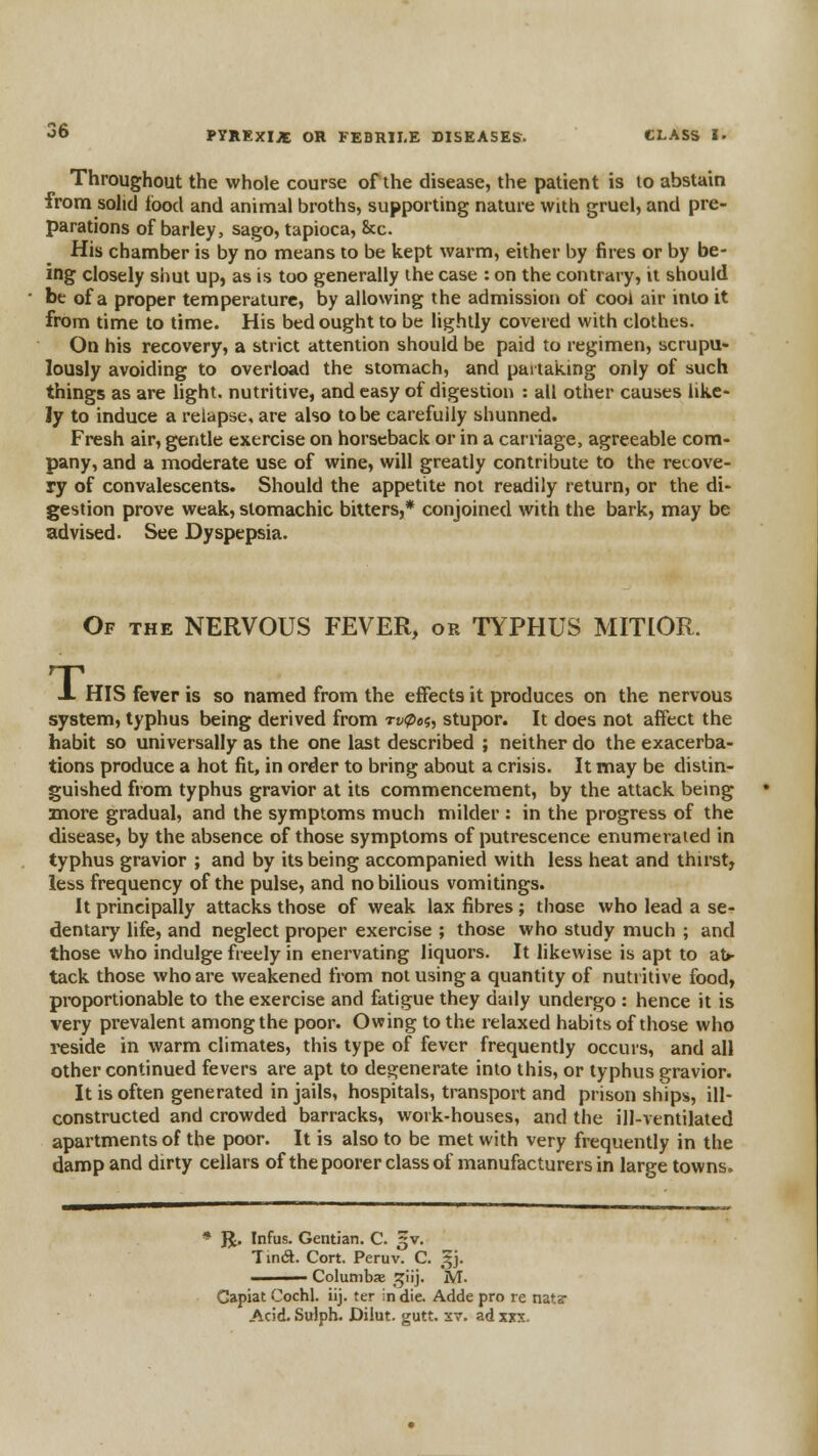 Throughout the whole course of the disease, the patient is to abstain from sohd food and animal broths, supporting nature with gruel, and pre- parations of barley, sago, tapioca, &c. His chamber is by no means to be kept warm, either by fires or by be- ing closely shut up, as is too generally the case : on the contrary, it should be of a proper temperature, by allowing the admission of cool air into it from time to time. His bed ought to be lightly covered with clothes. On his recovery, a strict attention should be paid to regimen, scrupu- lously avoiding to overload the stomach, and partaiting only of such things as are hght. nutritive, and easy of digestion : all other causes like- ly to induce a relapse, are also to be carefully shunned. Fresh air, gentle exercise on horseback or in a carriage, agreeable com- pany, and a moderate use of wine, will greatly contribute to the recove- ry of convalescents. Should the appetite not readily return, or the di- gestion prove weak, stomachic bitters,* conjoined with the bark, may be advised. See Dyspepsia. Of the nervous FEVER, or TYPHUS MITlOR. J. HIS fever is so named from the effects it produces on the nervous system, typhus being derived from rv<pei, stupor. It does not affect the habit so universally as the one last described ; neither do the exacerba- tions produce a hot fit, in order to bring about a crisis. It may be distin- guished from typhus gravior at its commencement, by the attack being more gradual, and the symptoms much milder : in the progress of the disease, by the absence of those symptoms of putrescence enumerated in typhus gravior ; and by its being accompanied with less heat and thirst, less frequency of the pulse, and no bilious vomitings. It principally attacks those of weak lax fibres ; those who lead a se- dentary life, and neglect proper exercise ; those who study much ; and those who indulge freely in enervating liquors. It likewise is apt to at»- tack those who are weakened from not using a quantity of nutritive food, proportionable to the exercise and fatigue they daily undergo : hence it is very prevalent among the poor. Owing to the relaxed habits of those who reside in warm climates, this type of fever frequently occurs, and all other continued fevers are apt to degenerate into this, or typhus gravior. It is often generated in jails, hospitals, transport and prison ships, ill- constructed and crowded barracks, work-houses, and the ill-ventilated apartments of the poor. It is also to be met with very frequently in the damp and dirty cellars of the poorer class of manufacturers in larp-e towns. * R. Infus. Gentian. C. ^v. Tincft. Cort. Peruv. C. f j. ——— Columbx j^iij. M. Capiat Cochl. iij. ter in die. Adde pro re nata- Acid. Sulph. Diiut. gutt. sv. ad xxx.