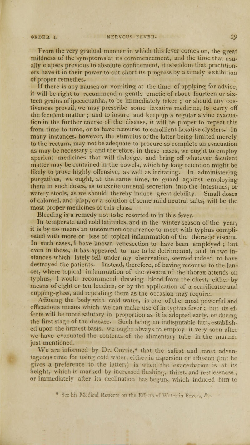 From the very gradual manner in which this fever comes on, the great mildness of the symptoms at its commencement, and the lime that usu- ally elapses previous to absolute confinement, it is seldou) that practition- ers have it in their power to cut short its progress by a timely exhibition of proper remedies. If there is any nausea or vomiting at the time of applying for advice, it will be right to recommend a gentle emetic of about fourteen or six- teen grains of ipecacuanha, to be immediately taken ; or should any cos- tiveness prevail, we may prescribe some laxative medicine, to carry off the feculent matter ; and to insure and keep up a regular alvine evacua- tion in the further covu'se of the disease, it will be proper to repeat this from time to time, or to have recourse to emollient laxative clysters. In many instances, however, the stimulus of the latter being limited merely to tlic rectum, may not be adequate to procure so complete an evacuation as may be necessary ; and therefore, in these cases, we ought to employ aperient medicines that will dislodge, and bring off whatever feculent matter may be contained in the bowels, which by long retention might be likely to prove highly offensive, as well as irritating. In administering purgatives, we ought, at the same time, to guard against employing them in such doses, as to excite unusual secretion into the intestuies, or watery stools, as we should thereby induce great dtbility. Small doses of calomel, and jalap, or a solution of some mild neutral salts, will be the most proper medicines of this class. Bleeding is a remedy not to be resorted to in this fever. In temperate and cold latitudes, and in the winter season of the year, it is by no means an uncommon occurrence to meet with typhus compli- cated with more or less of topical inflammation of the thoracic viscera. In such cases, I have known venesection to have been employed ; but even in these, it has appeared to me to be detrimental, and in two in- stances which lately fell under my observation, seemed indeed to have destroyed the patients. Instead, therefore, of having recourse to the Ian- Get, where topical inflammation of the viscera of the thorax attends on typhus, I would recommend drawing blood from the chest, either by means of eight or ten leeches, or by the application of a scariHcator and cupping-glass, and repeating them as the occasion may require. Affusing the body with cold water, is one of the most powerful and efficacious means which we can make use of in typhus fever ; but its ef- fects will be more salutary in proportion as it is adopted early, or during the first stage of the disease. Such being an indisputable fact, establish- ed upon the firmest basis, we ought always to employ it very soon after we have evacuated the contents of the alimentary tube in the manner just mentioned. We are informed by Dr. Currie,* that the safest and most advan- tageous time for using cold water, either in aspersion or affu^iion (but he gives a preference to the latter,) is. wlicn the exacerbation is at its height, which is marked by increased flushing, thirst, and restlessness ; or immediately after its declination has begun, wliich induced him to • Sec his IMctlical Rcpcrt? on the EfUcts of Wa'cr in Fevers, &c.