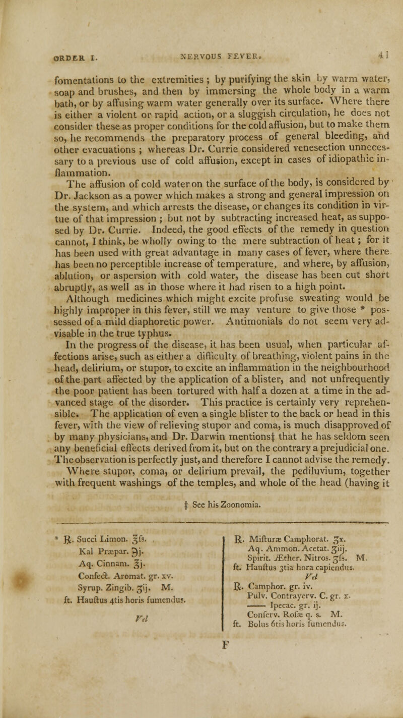 fomentations to the extremities ; by purifying the skin by warm water, soap and brushes, and then by immersing the whole body in a warm bath, or by affusing warm water generally over its surface. Where there is either a violent or rapid action, or a sluggish circulation, he does not consider these as proper conditions for the cold affusion, but to make them so, he recommends the preparatory process of general bleeding, and other evacuations ; whereas Dr. Currie considered venesection unneces- sary to a previous use of cold affusion, except in cases of idiopathic in- flammation. The affusion of cold water on the surface of the body, is considered by Dr. Jackson as a power which makes a strong and general impression on the system, and which arrests the disease, or changes its condition in vir- tue of that impression ; but not by subtracting increased heat, as suppo- sed by Dr. Currie. Indeed, the good effects of the remedy in question cannot, I think, be wholly owing to the mere subtraction of heat; for it has been used with great advantage in many cases of fever, where there has been no perceptible increase of temperature, and where, by affusion, ablution, or aspersion with cold water, the disease has been cut short abruptly, as well as in those where it had risen to a high point. Although medicines which might excite profuse sweating would be highly improper in this fever, still we may venture to give those * pos- sessed of a mild diaphoretic power. Antimonials do not seem very ad- visable in the true typhus. In the progress of the disease, it has been usual, when particular af- fections arise, such as either a difficulty of breathing, violent pains in the head, delirium, or stupor, to excite an inflammation in the neighbourhood of the part affected by the application of a blister, and not unfrequently the poor patient has been tortured with half a dozen at a time in the ad- vanced stage of the disorder. This practice is certainly very reprehen- sible. The application of even a single blister to the back or head in this fever, with the view of relieving stupor and coma, is much disapproved of by many physicians, and Dr. Darwin mentions^ that he has seldom seen any beneficial effects derived from it, but on the contrary a prejudicial one. The observation is perfectly just, and therefore I cannot advise the remedy. Where stupor, coma, or delirium prevail, the pediluvium, together with frequent washings of the temples, and whole of the head (having it f See his Zoonomia. * ]J. Succi Limon. 3fs. Kal Prxpar. ^j- Aq. Cinnam. ^j. Confed. Aromat. gr. xv. Syrup. Zingib. ^ij. M. ft. Hauftus 4tis horis fumendus. R. Mifturse Camphorat. ^x. Aq. Ammon. Acetat. ^iij. Spirit. iEther. Nitros. ^fs. M. ft. Hauftus 3tia hora capiendus. Ftl 51. Camphor, gr. iv. Pulv. Contrayerv. C. gr. x. — Ipecac, gr. ij. Conferv. Rofx q. s. M. ft. Bolus 6tis horis I'unienJu;.