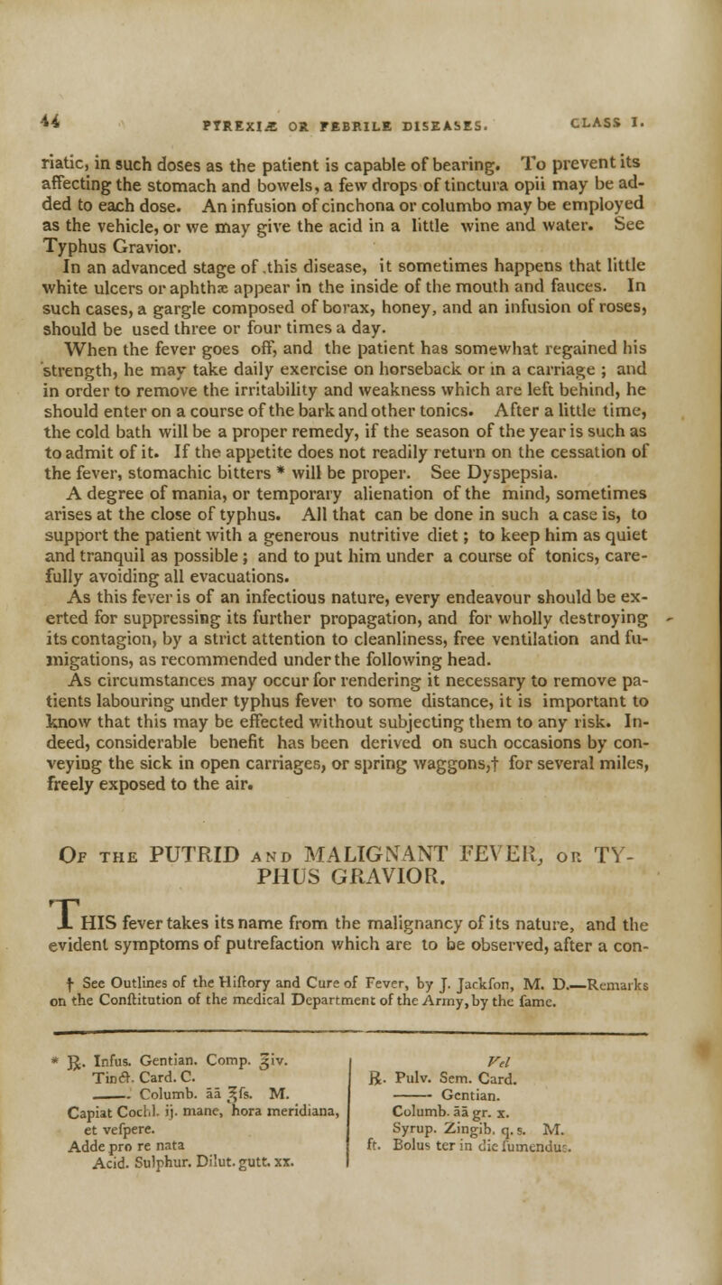 riatic, in such doses as the patient is capable of bearing. To prevent its affecting the stomach and bowels, a few drops of tinctura opii may be ad- ded to each dose. An infusion of cinchona or columbo may be employed as the vehicle, or we may give the acid in a little wine and water. See Typhus Gravior. In an advanced stage of,this disease, it sometimes happens that little white ulcers or aphthse appear in the inside of the mouth and fauces. In such cases, a gargle composed of borax, honey, and an infusion of roses, should be used three or four times a day. When the fever goes off, and the patient has somewhat regained his strength, he may take daily exercise on horseback or in a carriage ; and in order to remove the irritability and weakness which are left behind, he should enter on a course of the bark and other tonics. After a little lime, the cold bath will be a proper remedy, if the season of the year is such as to admit of it. If the appetite does not readily return on the cessation of the fever, stomachic bitters * will be proper. See Dyspepsia. A degree of mania, or temporary alienation of the mind, sometimes arises at the close of typhus. All that can be done in such a case is, to support the patient with a generous nutritive diet; to keep him as quiet and tranquil as possible; and to put him under a course of tonics, care- fully avoiding all evacuations. As this fever is of an infectious nature, every endeavour should be ex- erted for suppressing its further propagation, and for wholly destroying its contagion, by a strict attention to cleanliness, free ventilation and fu- migations, as recommended under the following head. As circumstances may occur for rendering it necessary to remove pa- tients labouring under typhus fever to some distance, it is important to know that this may be effected without subjecting them to any risk. In- deed, considerable benefit has been derived on such occasions by con- veying the sick in open carriages, or spring waggons,! for several miles, freely exposed to the air. Op the putrid and MALIGNANT FEVER, or TY- PHUS GRAVIOR. X HIS fever takes its name from the malignancy of its nature, and the evident symptoms of putrefaction which are to be observed, after a con- f See Outlines of the Hiftory and Cure of Fever, by J. Jackfon, M. D Remarks on the Conftitution of the medical Department of the Army, by the fame. ]J. Infus. Gentian. Comp. giv. Tina. Card. C. Columb. aa ^^fs. M. Capiat Coclil. ij. mane, hora meridiana, et vefpere. Adde pro re nata Acid. Sulphur. Dilut. gutt. xx. R. Pulv. Sem. Card. Gentian. Columb. aa gr. x. Syrup. Zingib. q. s. M. ft. Bolus ter in die fumenduj.