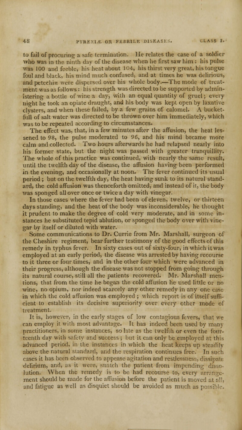 to fail of procurinc^ a safe termination. He relates the case of a soldier who was in the ninth day of the disease when he first saw him : his pulse was 100 and feeble, his heat about 104, his thirst very great, his tongue foul and black, his mind much confused, and at times he was delirious, and petechix were dispersed over his whole body.—The mode of treat- ment was as follows: his strength was directed to be supported by admin- istering a bottle of wine a day, with an equal quantity of gruel; every night he took an opiate draught, and his body was kept open by laxative clysters, and when these failed, by a few grains of calomel. A bucket- full of salt water was directed to be thrown over him immediately, which was to be repeated according to circumstances. The effect was, that, in a few minutes after the affusion, the heat les- sened to 98, the pulse moderated to 96, and his mind became more calm and collected. Two hours afterwards he had relapsed nearly into his former state, but the night was passed with greater tranquillity. The whole of this practice was continued, with nearly the same result, until the twelfth day of the disease, the affusion having been performed in the evening, and occasionally at noon. The fever continued its usual period ; but on the twelfth day, the heat having sunk to its natural stand- ard, the cold affusion was thenceforth omitted, and instead of it, the body was sponged all over once or twice a day with vinegar. In those cases where the fever had been of eleven, twelve, or thirteen days standing, and the heat of the body was inconsiderable, he thought it prudent to make the degree of cold very moderate, and in some in- stances he substituted tepid ablution, or sponged the body over with vine- gar by itself or diluted with water. Some communications to Dr, Currie from Mr. Marshall, surgeon of the Cheshire regiment, bear further testimony of the good effects of this remedy in typhus fever. In sixty cases out of sixty-four, in which it was employed at an early period, the disease was arrested by having recourse to it three or four times, and in the other four which were advanced in their progress, although the disease was not stopped from going through its natural course, still all the patients recovered. Mr. Marshal! men- tions, that from the time he began the cold affusion he used little or no wine, no opium, nor indeed scarcely any other remedy in any one case in which the cold affusion was employed ; which report is of itself suffi- cient to establish its decisive superiority over every other mode of treatment. It is, however, in the early stages of low contagious fevers, that we can employ it with most advantage. It has indeed been used by many practitioners, in some instances, so late as the twelfth or even the four- teenth day with safety and success ; but it can only be employed at this advanced period, in the instances in which the heat keeps up steadily above the natural standard, and the respiration continues free. In such cases it has been observed to appease agitation and restlessnes;;, dissipate deUrium, and, as it were, snatch the patient from impending dis-jo- lution. When the remedy is to be had recourse to, every arrange- ment should be made for the affusion before the patient is moved at all, and fatigue as well as disquiet should be avoided as much as possiblf.